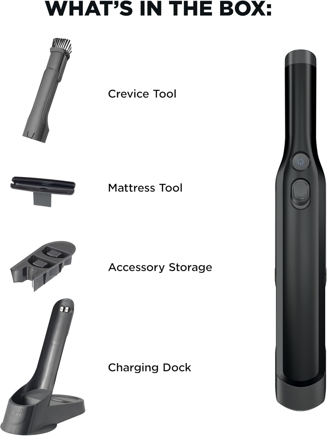 WHAT'S IN THE BOX:  
- Crevice Tool  
- Mattress Tool  
- Accessory Storage  
- Charging Dock  
- Shark