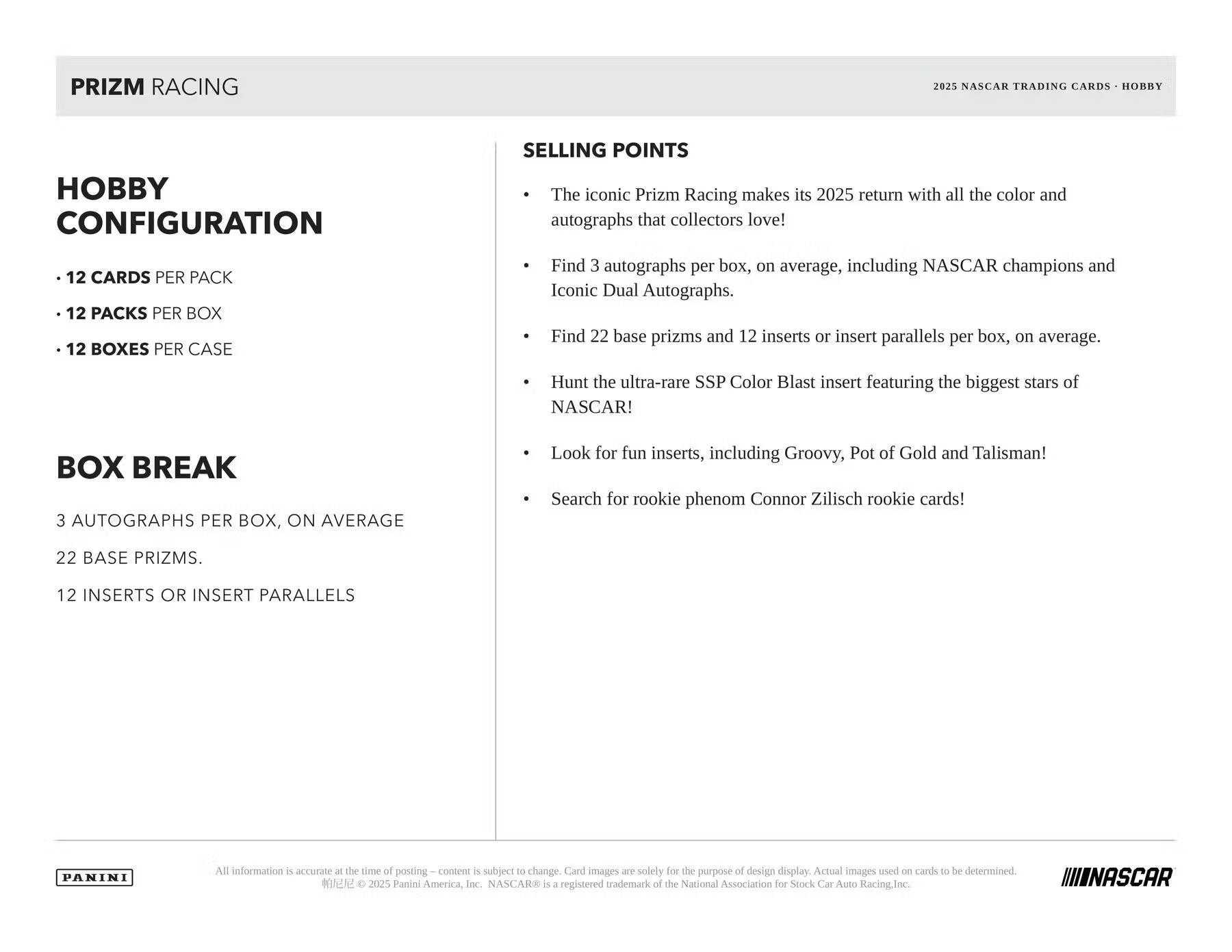 PRIZM RACING  
2021 NASCAR TRADING CARDS  
HOBBY  
HOBBY CONFIGURATION  

- 12 CARDS PER PACK  
- 12 PACKS PER BOX  
- 12 BOXES PER CASE  

BOX BREAK  
3 AUTOGRAPHS PER BOX, ON AVERAGE  
22 BASE PRIZMS.  
12 INSERTS OR INSERT PARALLELS  

SELLING POINTS  
- The iconic Prizm Racing makes its 2025 return with all the color and autographs that collectors love!  
- Find 3 autographs per box, on average, including NASCAR champions and Iconic Dual Autographs.  
- Find 22 base prizms and 12 inserts or insert parallels per box, on average.  
- Hunt the ultra-rare SSP Color Blast insert featuring the biggest stars of NASCAR!  
- Look for fun inserts, including Groovy, Pot of Gold and Talisman!  
- Search for rookie phenom Connor Zilisch rookie cards!  

All information is accurate at the time of posting. COGDeTE in subject to change. Card images are solely for the purpose of design display. Actual images used on cards to be determined.  
©