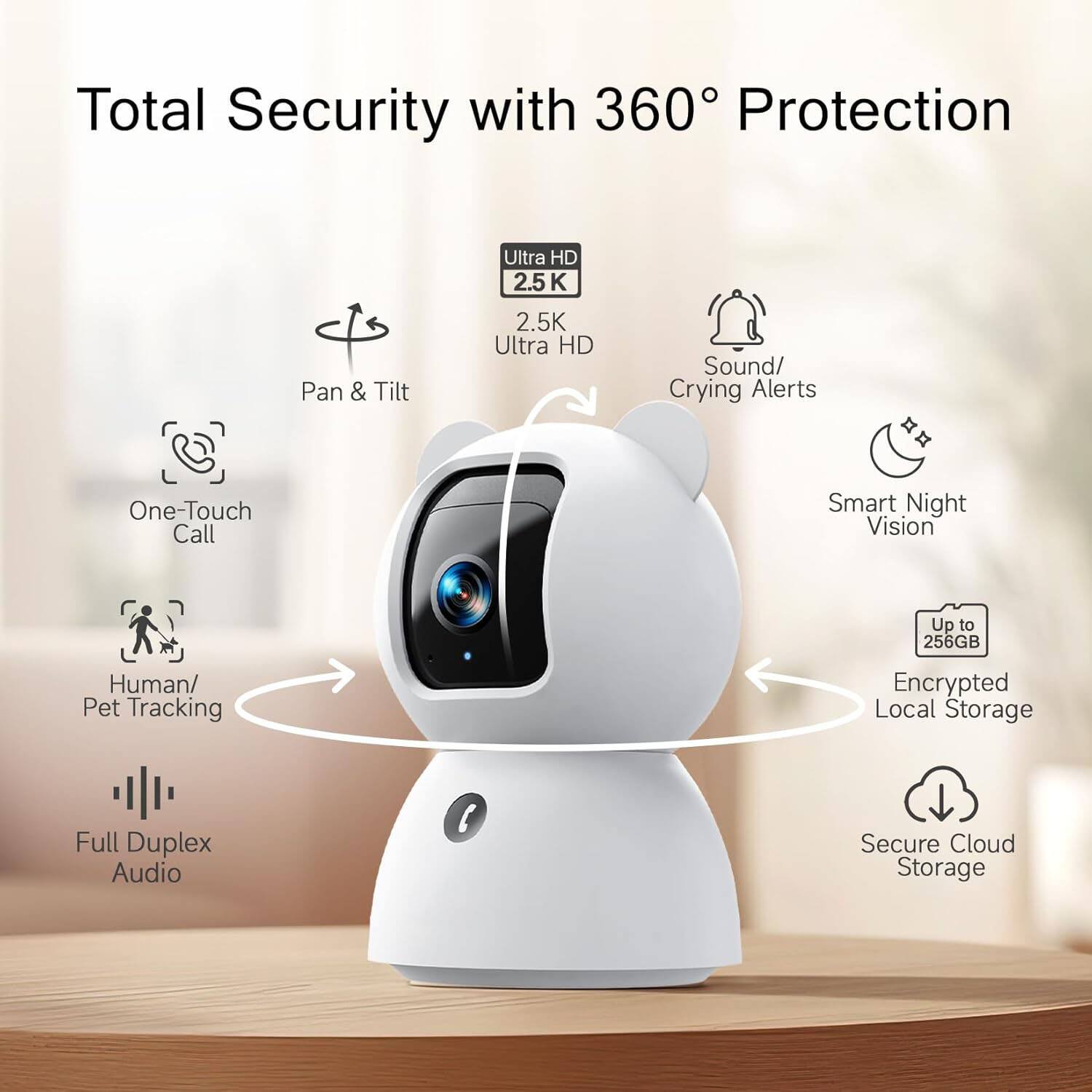 Total Security with 360° Protection

- Pan & Tilt
- Ultra HD 2.5K
- Sound/ Crying Alerts
- One-Touch Call
- Smart Night Vision
- Human/ Pet Tracking
- Full Duplex Audio
- Encrypted Local Storage (Up to 256GB)
- Secure Cloud Storage