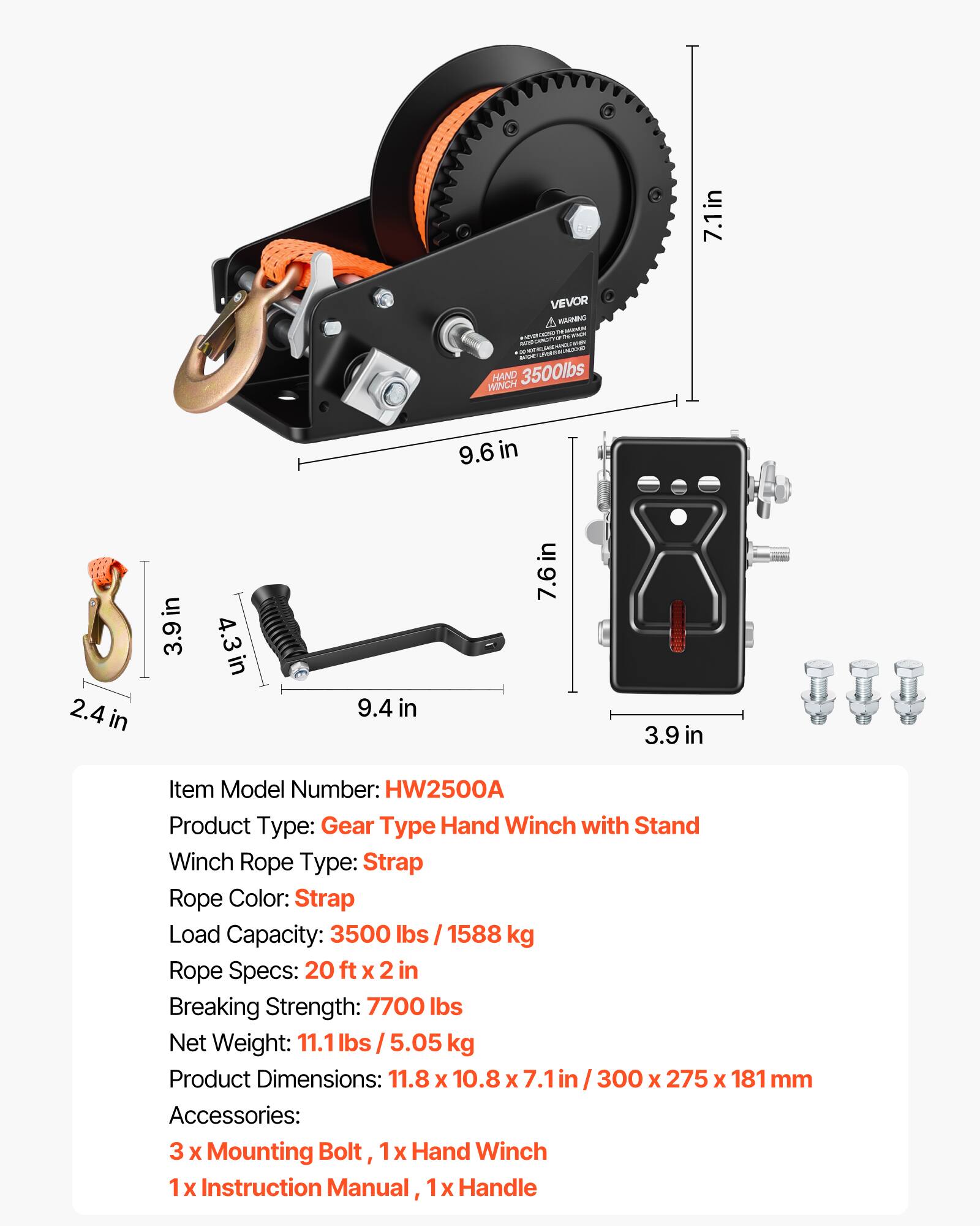 2 7.1in VEVOR HANINO - AARM - i i WINCH HAND 3500lbs 9.6 in 2.4 in in 3.9in 4.3in 9.4 in 7.6in 3.9 in Item Model Number: HW2500A Product Type: Gear Type Hand Winch with Stand Winch Rope Type: Strap Rope Color: Strap Load Capacity: 3500 lbs I 1588 kg Rope Specs: 20 ft x 2 in Breaking Strength: 7700 lbs Net Weight: 11.1 lbs I 5.05 kg Product Dimensions: 11.8 x 10.8 x 7.1 in I 300 x 275 x 181 mm Accessories: 3 X Mounting Bolt, 1x Hand Winch 1 x Instruction Manual, 1x Handle