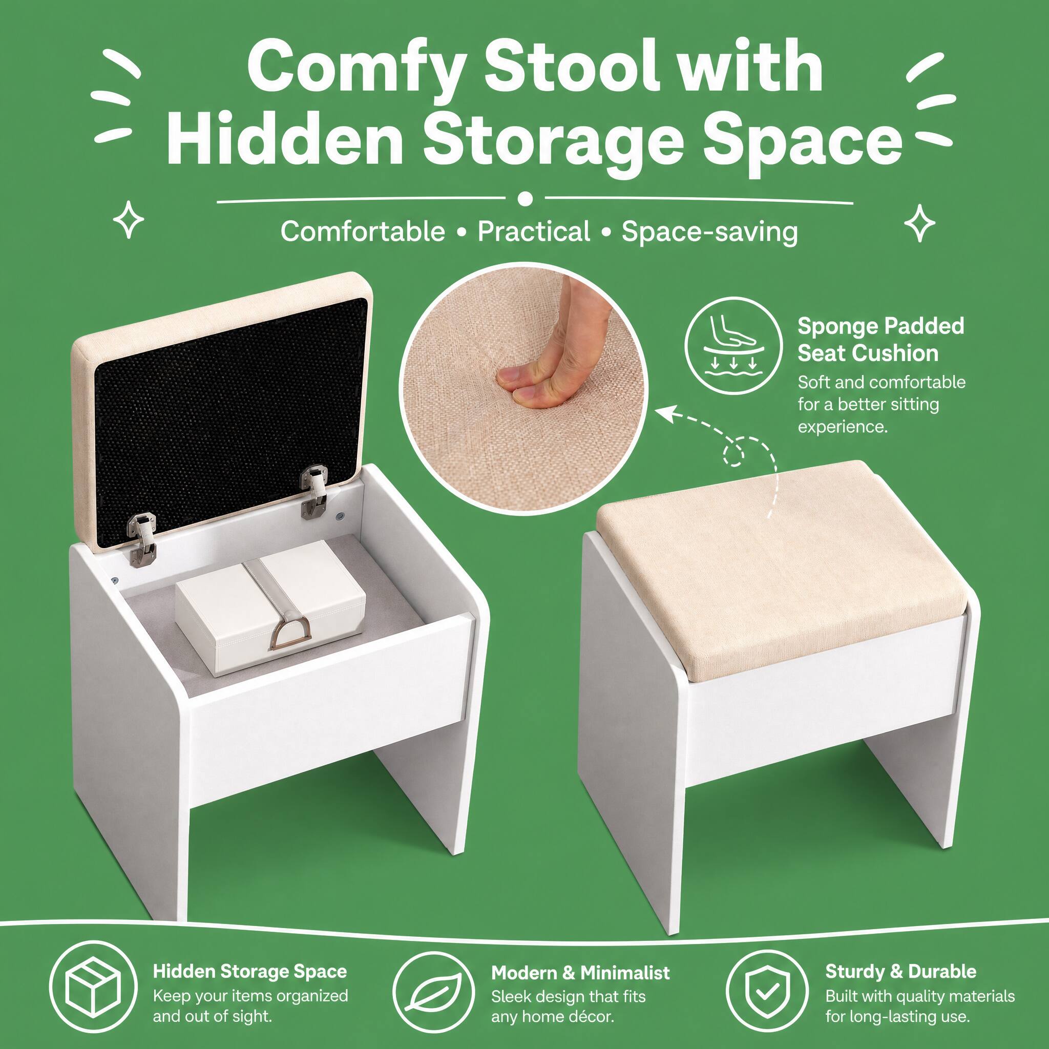 Comfy Stool with Hidden Storage Space  
Comfortable • Practical • Space-saving  

Sponge Padded Seat Cushion  
Soft and comfortable for a better sitting experience.  

Hidden Storage Space  
Keep your items organized and out of sight.  

Modern & Minimalist  
Sleek design that fits any home décor.  

Sturdy & Durable  
Built with quality materials for long-lasting use.
