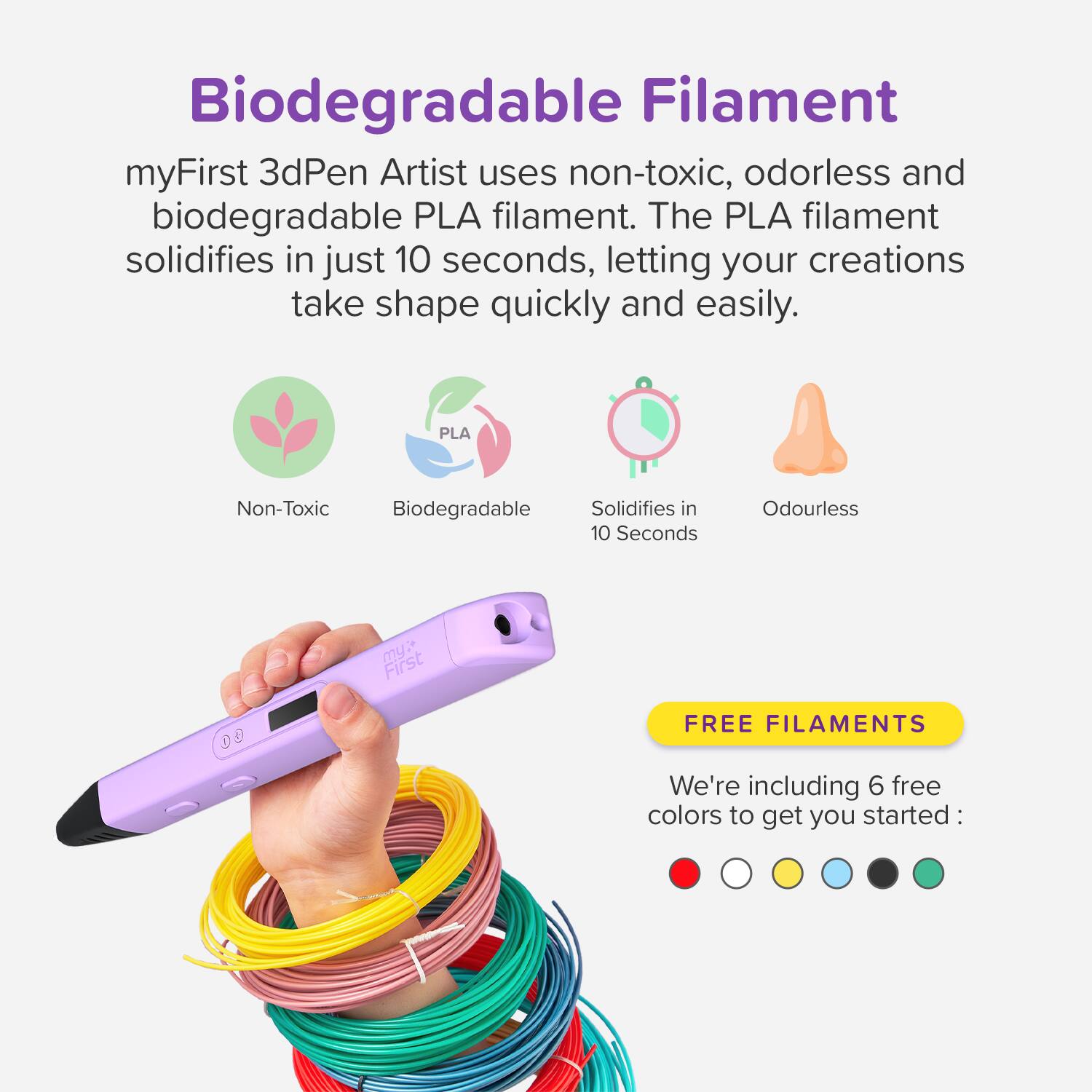 Biodegradable Filament

myFirst 3dPen Artist uses non-toxic, odorless and biodegradable PLA filament. The PLA filament solidifies in just 10 seconds, letting your creations take shape quickly and easily.

- Non-Toxic
- Biodegradable
- Solidifies in 10 Seconds
- Odourless

FREE FILAMENTS

We're including 6 free colors to get you started: