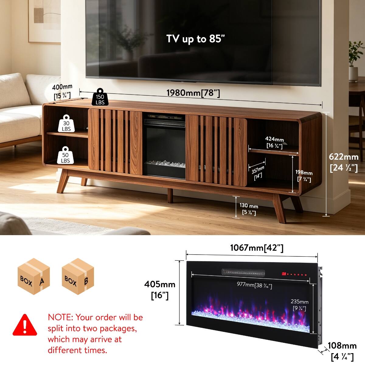TV up to 85"  
400mm [15%]  
150 LBS  
1980mm [78"]  
30 LBS 50 LBS  
424mm [16%] 357mm 198mm [14'] [7%]  
622mm [24%*]  
130 mm [5%*]  
1067mm[42"]  
BOX A BOX B 405mm [16"]  
NOTE: Your order will be split into two packages, which may arrive at different times.  
977mm[38%*]  
235mm [9%*]  
108mm [4%]