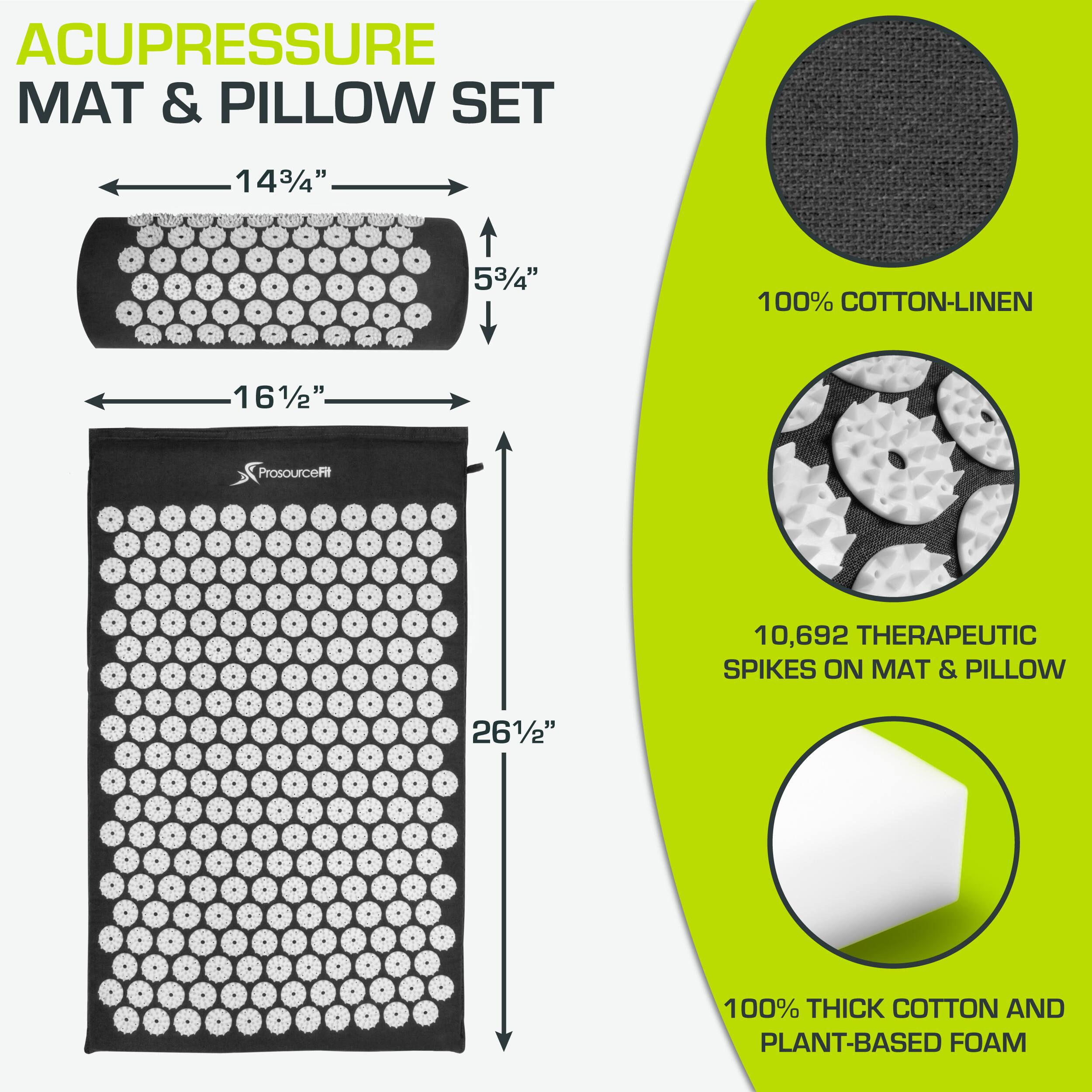 ACUPRESSURE MAT & PILLOW SET

- 14 3/4" x 5 3/4" (100% COTTON-LINEN)
- 16 1/2" x 26 1/2" (100% THICK COTTON AND PLANT-BASED FOAM)

- 10,692 THERAPEUTIC SPIKES ON MAT & PILLOW

ProsourceFit