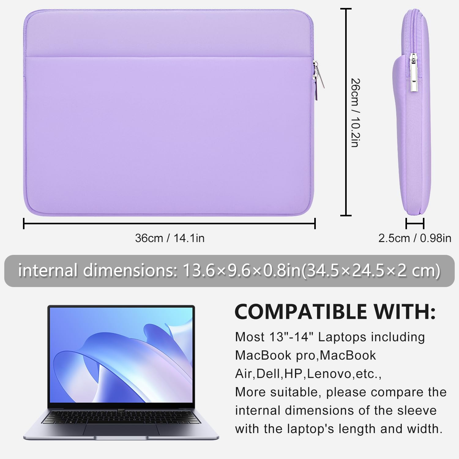 / 26cm 10.2in  
36cm /  
H 2.5cm / 0.98in  
internal dimensions: 13.6x9.6x0.8in(34.5x24.5x2cm)  
COMPATIBLE WITH: Most 13"-14" Laptops including MacBook pro, MacBook Air, Dell, HP, Lenovo, etc., More suitable, please compare the internal dimensions of the sleeve with the laptop's length and width.