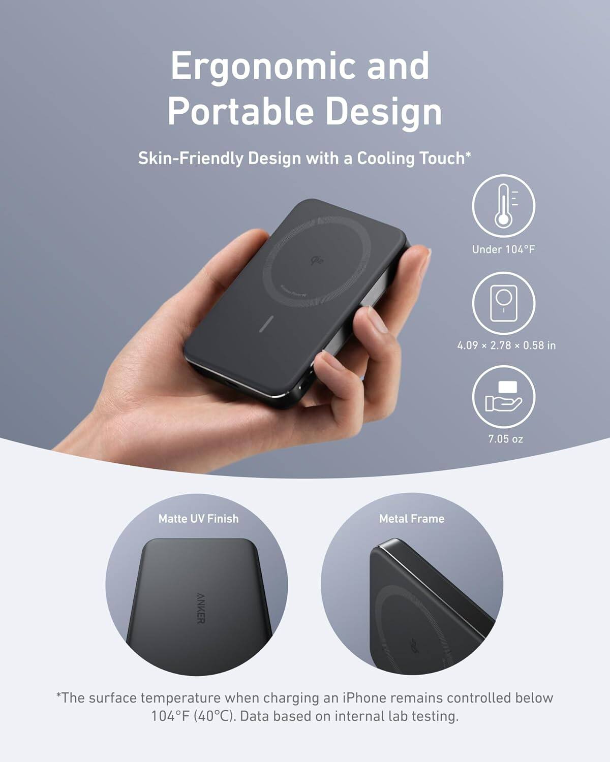 Ergonomic and Portable Design, Skin-Friendly Design with a Cooling Touch*, Under 104F, 4.09 x 2.78 x 0.58 in, 7.05 oz, Matte UV Finish, Metal Frame, *The surface temperature when charging an iPhone remains controlled below 104F (40C). Data based on internal lab testing.