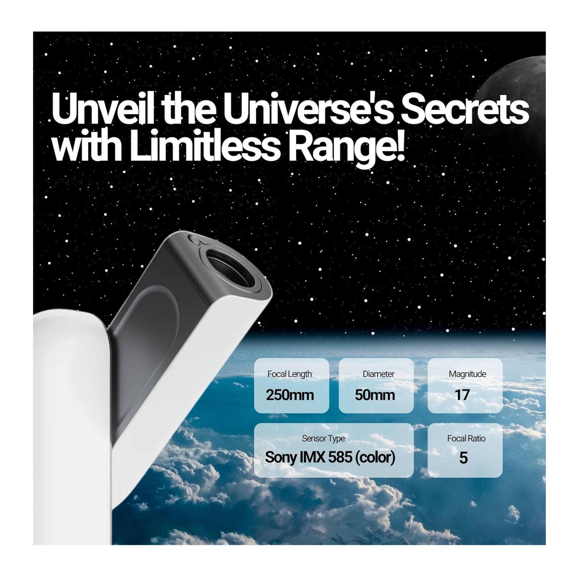 Unveil the Universe's Secrets with Limitless Range!

- Focal Length: 250mm
- Diameter: 50mm
- Magnitude: 17
- Sensor Type: Sony IMX 585 (color)
- Focal Ratio: 5