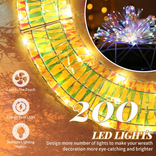 Cool to the Touch  
Energy Save LEDs  
Multiple Lighting Modes  

200 LED LIGHTS  

Design more number of lights to make your wreath decoration more eye-catching and brighter