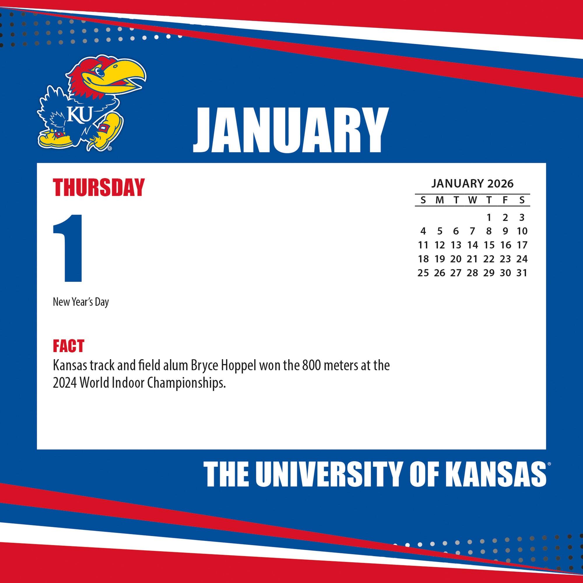 **JANUARY**

**THURSDAY 1**

New Year's Day

**FACT**

Kansas track and field alum Bryce Hoppel won the 800 meters at the 2024 World Indoor Championships.

**JANUARY 2026**

S M T W T F S

1 2 3

4 5 6 7 8 9 10

11 12 13 14 15 16 17

18 19 20 21 22 23 24

25 26 27 28 29 30 31

**THE UNIVERSITY OF KANSAS**