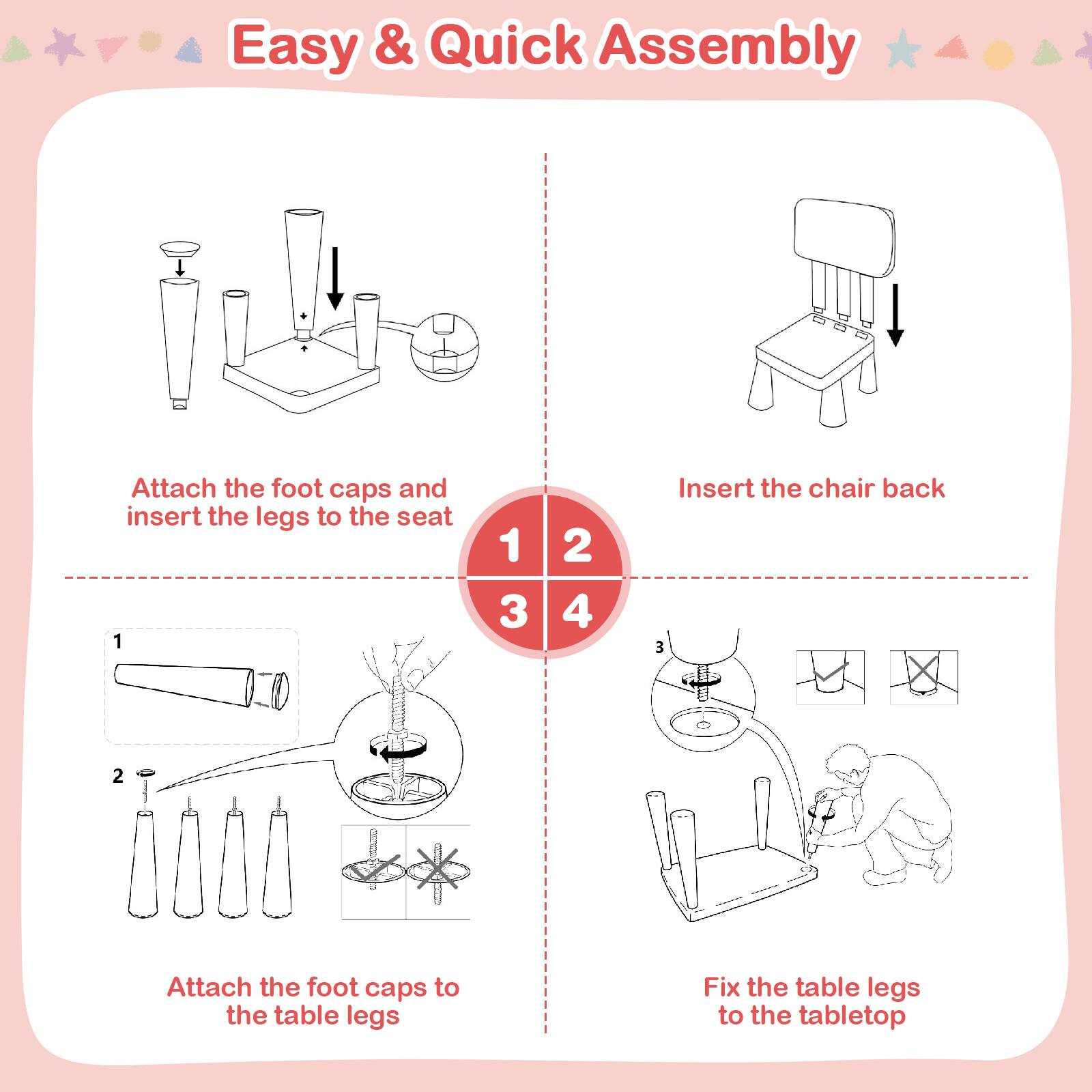 Easy & Quick Assembly

1. Attach the foot caps and insert the legs to the seat
2. Insert the chair back
3. Attach the foot caps to the table legs
4. Fix the table legs to the tabletop