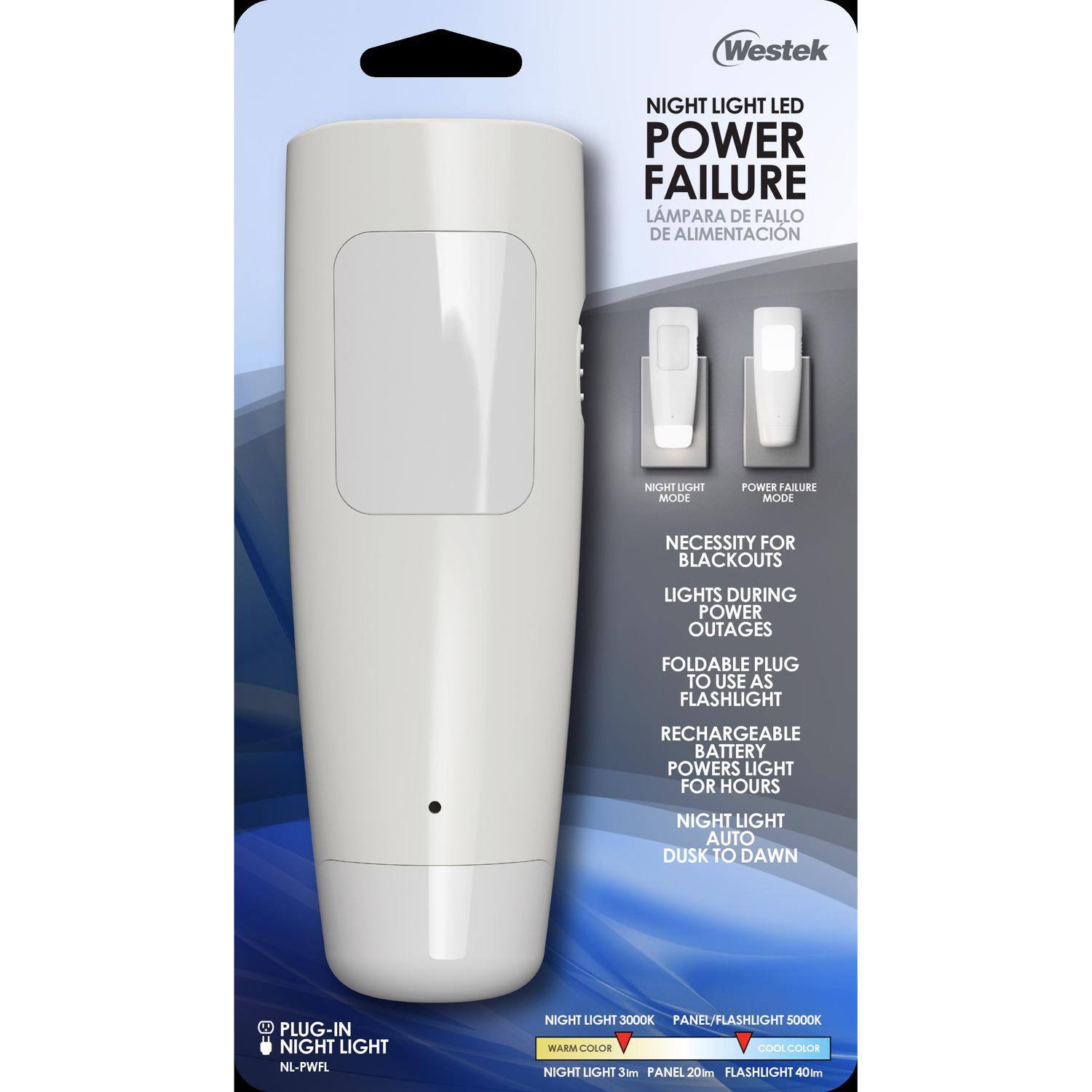 Westek NIGHT LIGHT LED POWER FAILURE  
LÁMPARA DE FALLO DE ALIMENTACIÓN  

NIGHT LIGHT MODE  
POWER FAILURE MODE  

NECESSITY FOR BLACKOUTS  
LIGHTS DURING POWER OUTAGES  

FOLDABLE PLUG TO USE AS FLASHLIGHT  
RECHARGEABLE BATTERY POWERS LIGHT FOR HOURS  

NIGHT LIGHT AUTO DUSK TO DAWN  

A PLUG-IN NIGHT LIGHT  
NL-PWFL  

NIGHT LIGHT 3000K  
PANEL/FLASHLIGHT 5000K  

WARM COLOR  
COOL COLOR  

NIGHT LIGHT 3lm PANEL  
FLASHLIGHT 40lm
