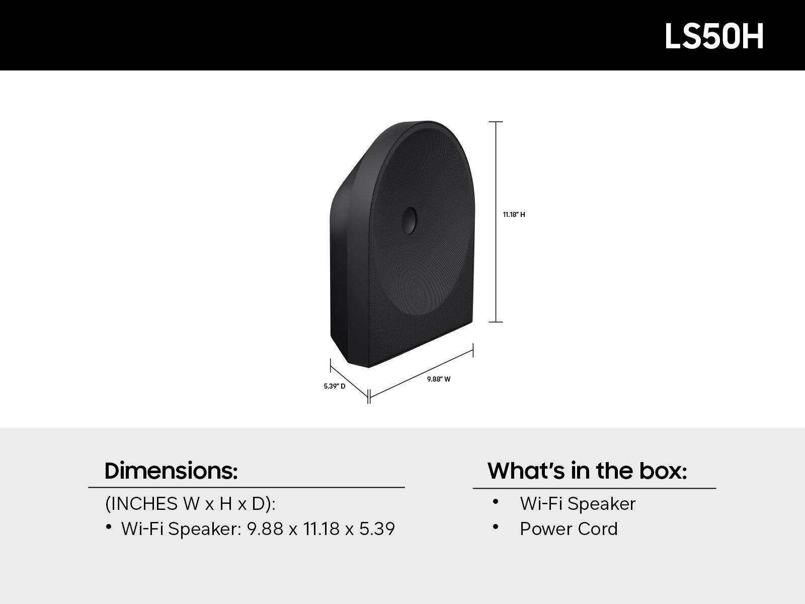 LS50H

Dimensions: (INCHES W x H x D)
- Wi-Fi Speaker: 9.88 x 11.18 x 5.39

What's in the box:
- Wi-Fi Speaker
- Power Cord