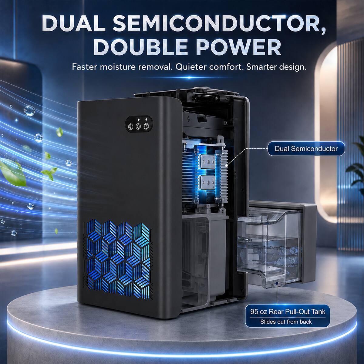 DUAL SEMICONDUCTOR, DOUBLE POWER  
Faster moisture removal. Quieter comfort. Smarter design.  

Dual Semiconductor  

95 oz Rear Pull-Out Tank  
Slides out from back