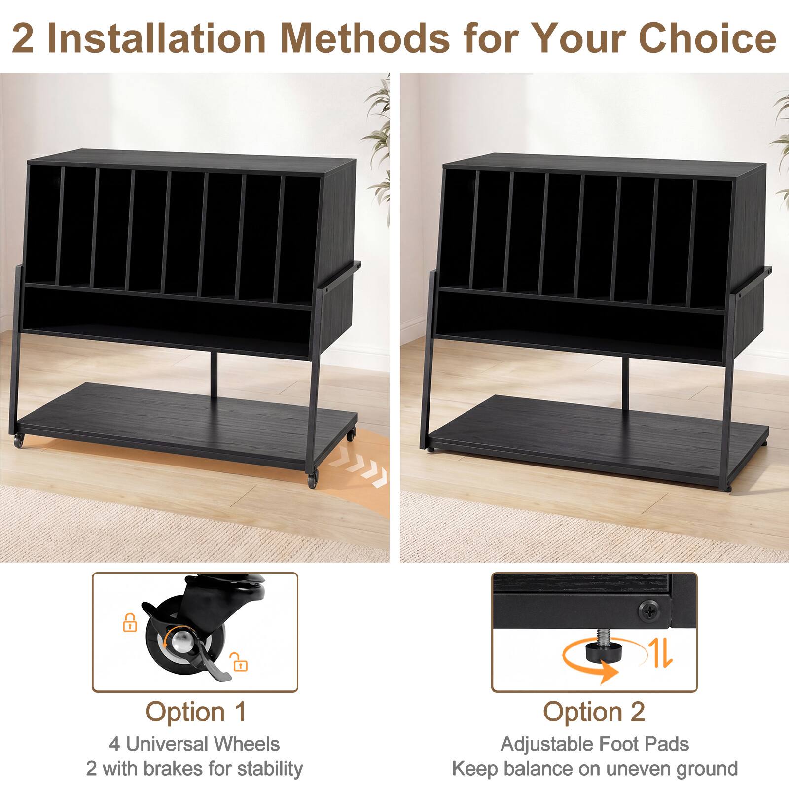 2 Installation Methods for Your Choice

Option 1
4 Universal Wheels
2 with brakes for stability

Option 2
Adjustable Foot Pads
Keep balance on uneven ground