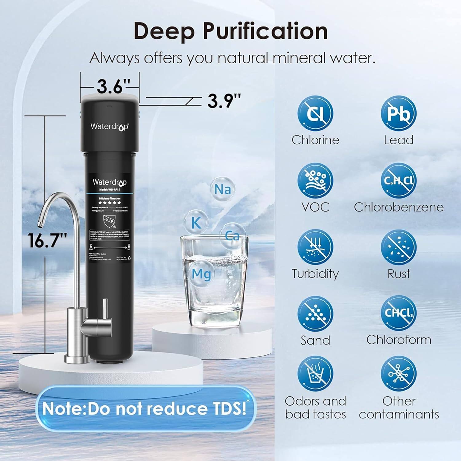 Deep Purification
Always offers you natural mineral water.

3.6" 3.9" Waterdro
16.7" Waterdrop

C Pb
Na Ca Mg
C.PCL VOC Chlorobenzene
Turbidity Rust
CHCL Sand Chloroform

Note: Do not reduce TDS!
Odors and bad tastes Other contaminants