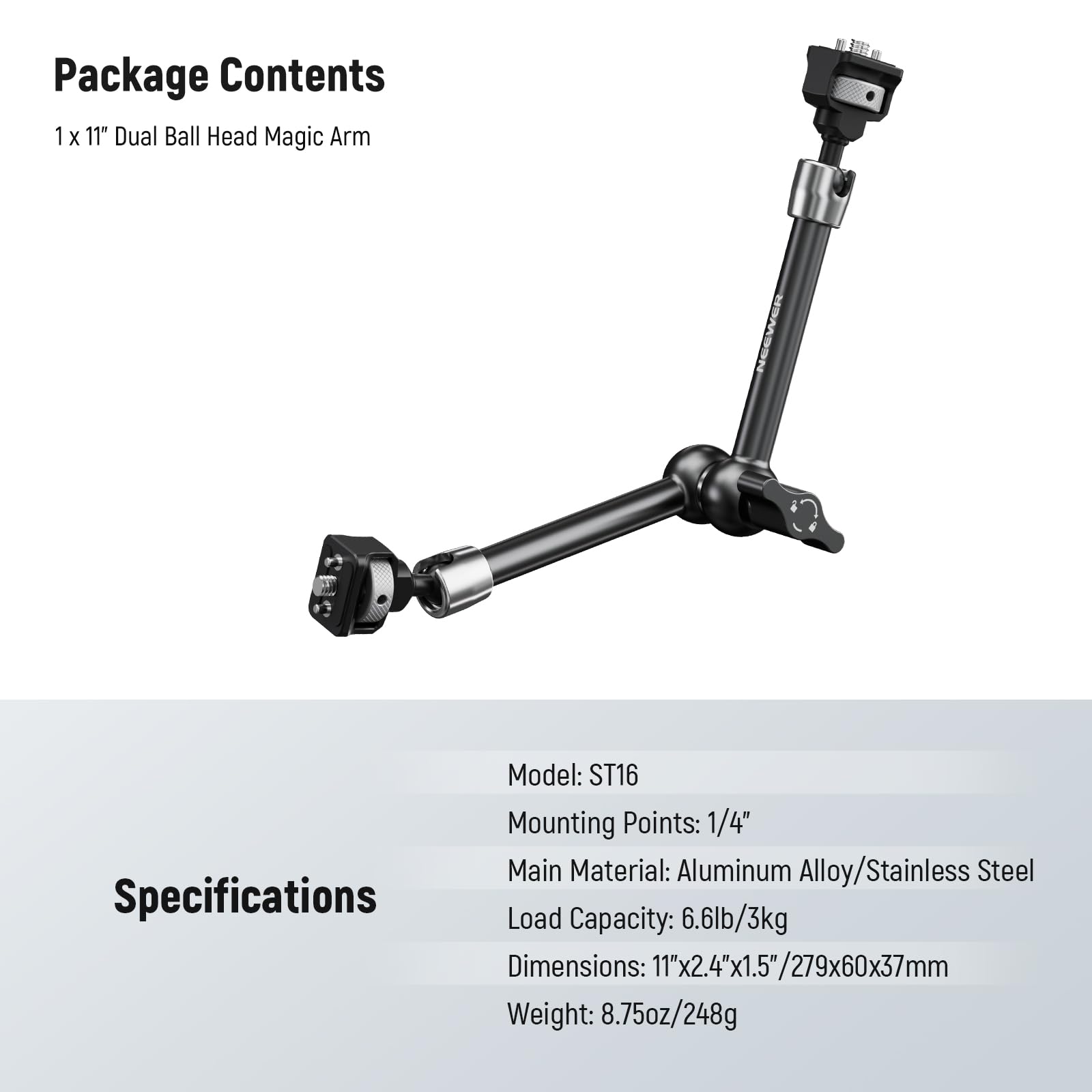 Package Contents  
1 x 11" Dual Ball Head Magic Arm  

Specifications  
Model: ST16  
Mounting Points: 1/4"  
Main Material: Aluminum Alloy/Stainless Steel  
Load Capacity: 6.6lb/3kg  
Dimensions: 11"x2.4"x1.5"/279x60x37mm  
Weight: 8.75oz/248g