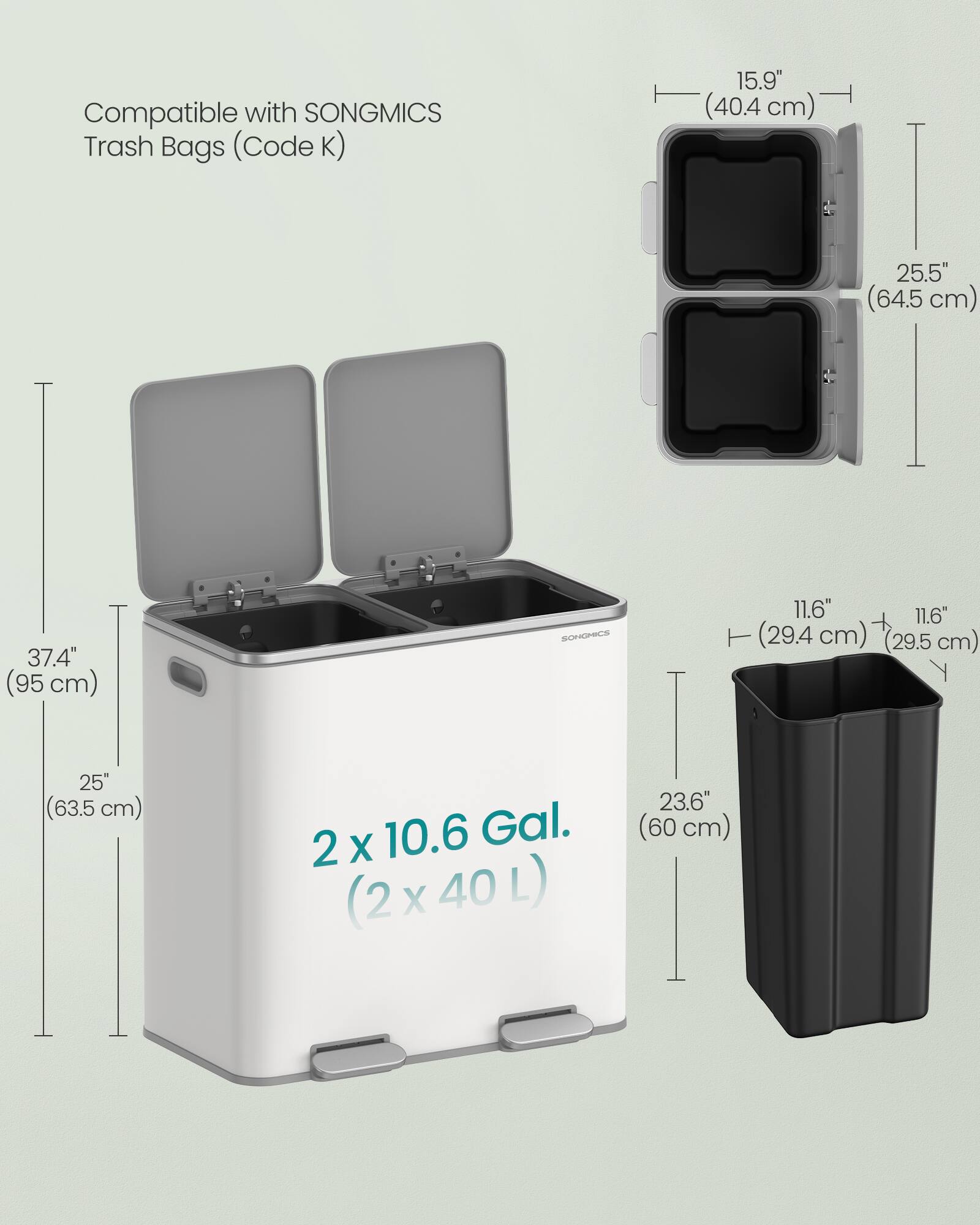 Compatible with SONGMICS Trash Bags (Code K)  
15.9" (40.4 cm)  
25.5" (64.5 cm)  
37.4" (95 cm)  
11.6" (29.4 cm)  
11.6" (29.5 cm)  
25" (63.5 cm)  
23.6" (60 cm)  
2 x 10.6 Gal. (2 x 40 L)