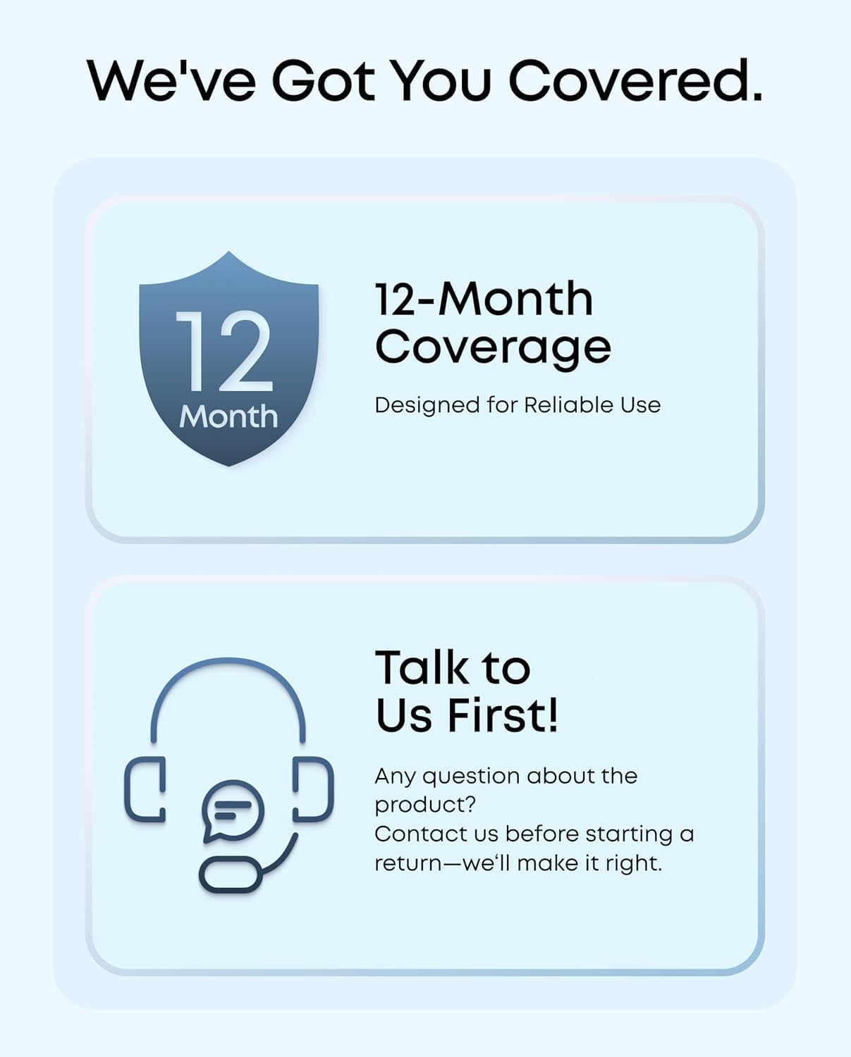 We've Got You Covered.

12-Month Coverage
Designed for Reliable Use

Talk to Us First!
Any question about the product? Contact us before starting a return—we'll make it right.