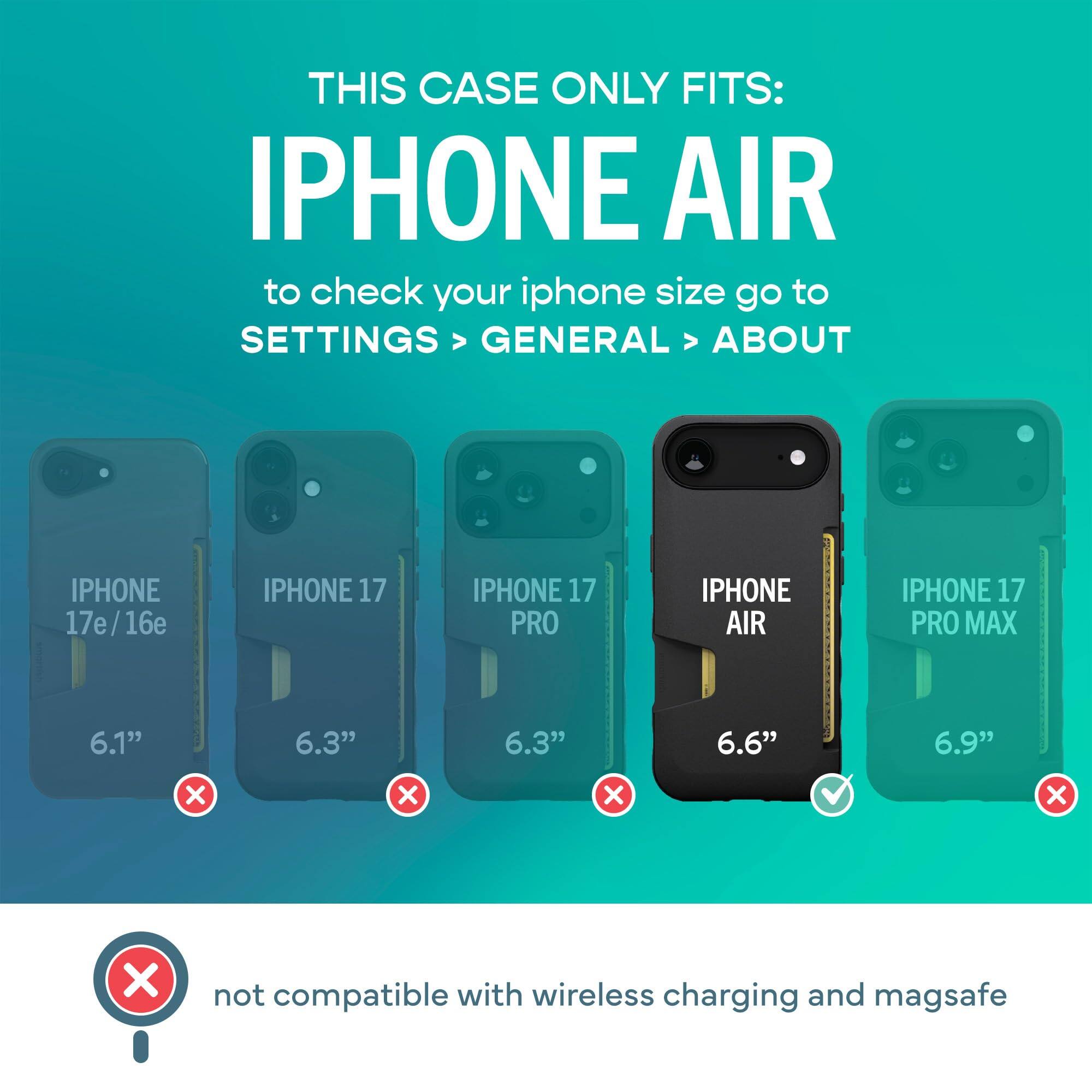 THIS CASE ONLY FITS: IPHONE AIR  
to check your iphone size go to SETTINGS > GENERAL > ABOUT

IPHONE 17e/16e  
IPHONE 17  
IPHONE 17 PRO  
IPHONE AIR  
IPHONE 17 PRO MAX  

6.1"  
6.3"  
6.3"  
6.6"  
6.9"  

X  
X  
X  
✓  
X  

not compatible with wireless charging and magsafe