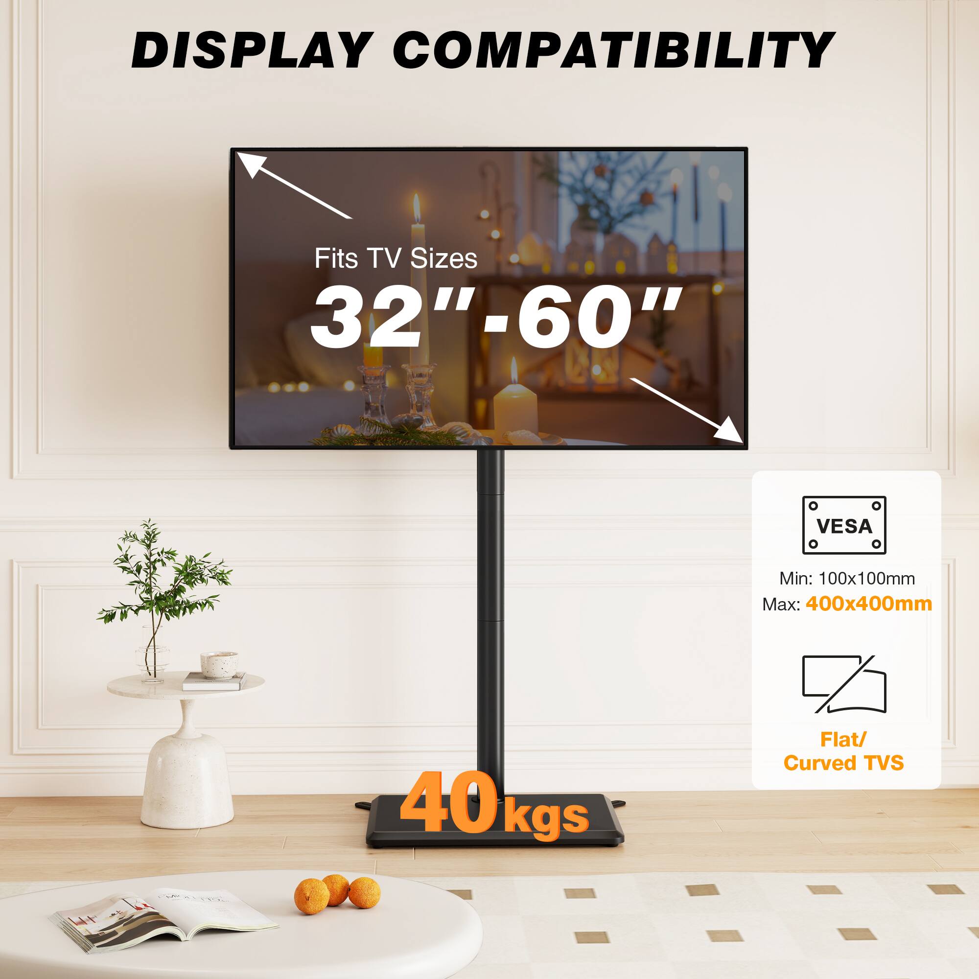 DISPLAY COMPATIBILITY

Fits TV Sizes 32"-60"

VESA

Min: 100x100mm Max: 400x400mm

40kgs

Flat/ Curved TVs