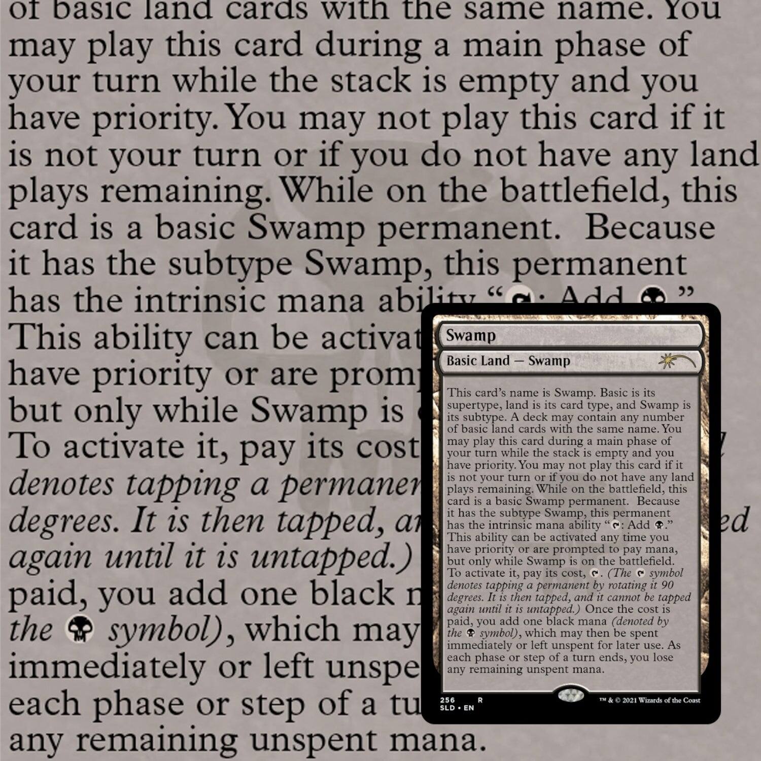 of basic land cards with the same name. You may play this card during a main phase of your turn while the stack is empty and you have priority. You may not play this card if it is not your turn or if you do not have any land plays remaining. While on the battlefield, this card is a basic Swamp permanent. Because it has the subtype Swamp, this permanent has the intrinsic mana ability "Add {B}". This ability can be activated any time you have priority or are prompted to pay mana, but only while Swamp is untapped. To activate it, pay its cost, {T} (denotes tapping a permanent 90 degrees). It is then tapped, and it cannot be tapped again until it is untapped. When you pay the cost, you add one black mana (denoted by the {B} symbol), which may be spent immediately or left unspent for later use. As each phase or step of a turn ends, you lose any remaining unspent mana.

Swamp  
Basic Land — Swamp  
{2}{U}{R}
