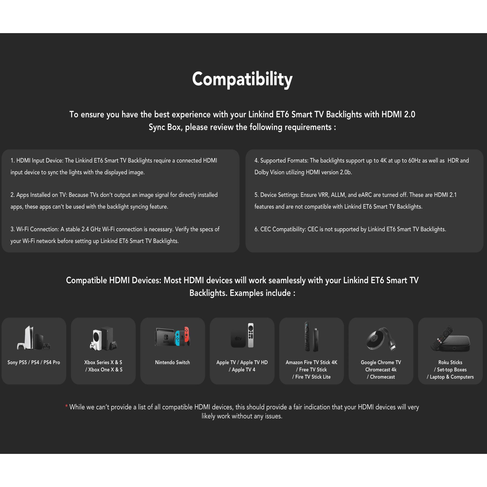 **Compatibility**

To ensure you have the best experience with your Linkind ET6 Smart TV Backlights with HDMI 2.0 Sync Box, please review the following requirements:

1. **HDMI Input Device:** The Linkind ET6 Smart TV Backlights require a connected HDMI input device to sync the lights with the displayed image.

2. **Apps Installed on TV:** Because TVs don't output an image signal for directly installed apps, these apps can't be used with the backlight syncing feature.

3. **Wi-Fi Connection:** A stable 2.4 GHz Wi-Fi connection is necessary. Verify the specs of your Wi-Fi network before setting up Linkind ET6 Smart TV Backlights.

4. **Supported Formats:** The backlights support up to 4K at up to 60Hz as well as HDR and Dolby Vision utilizing HDMI version 2.0b.

5. **Device Settings:** Ensure VRR, ALLM, and eARC are turned off. These are HDMI 2.1 features and are not compatible with Linkind ET6 Smart TV Backlights.

6. **CEC Compatibility:** CEC is not supported by Linkind ET6 Smart TV Backlights.

**Compatible HDMI Devices:** Most HDMI devices will work seamlessly with your