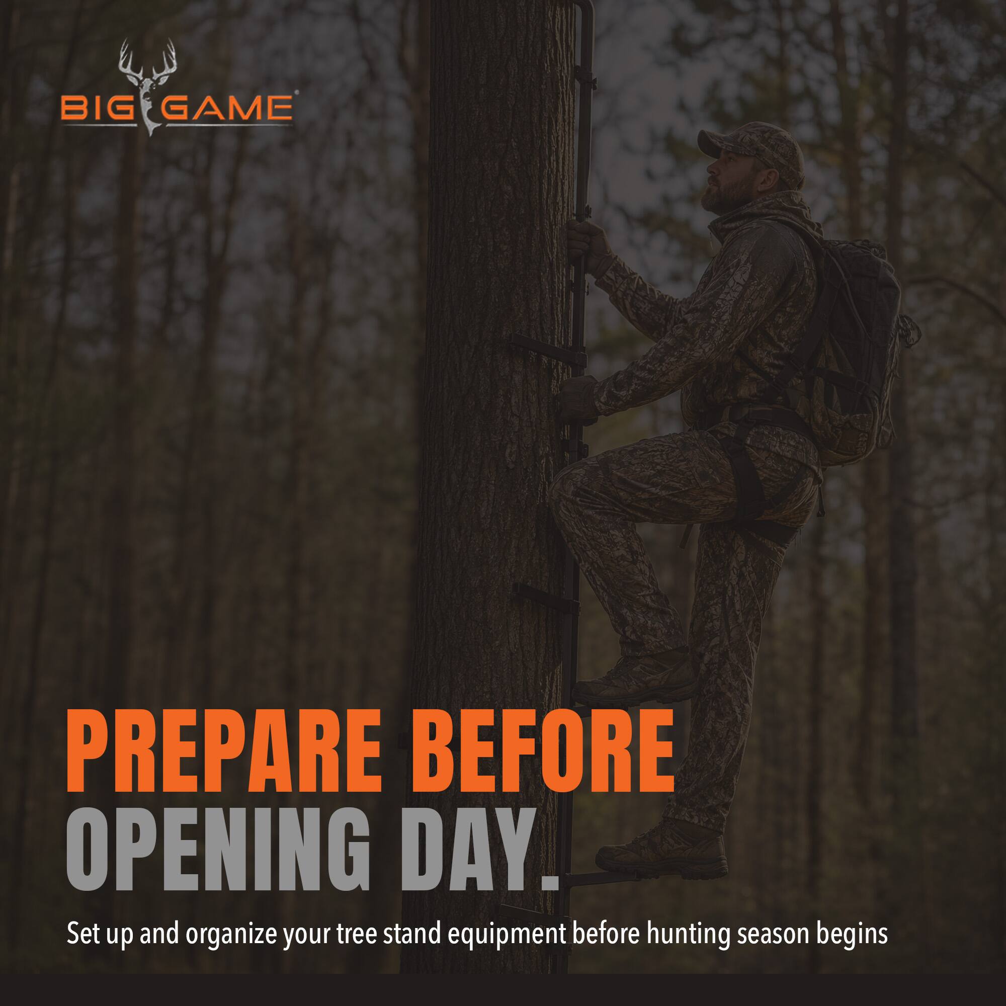 BIG GAME

PREPARE BEFORE OPENING DAY.  
Set up and organize your tree stand equipment before hunting season begins