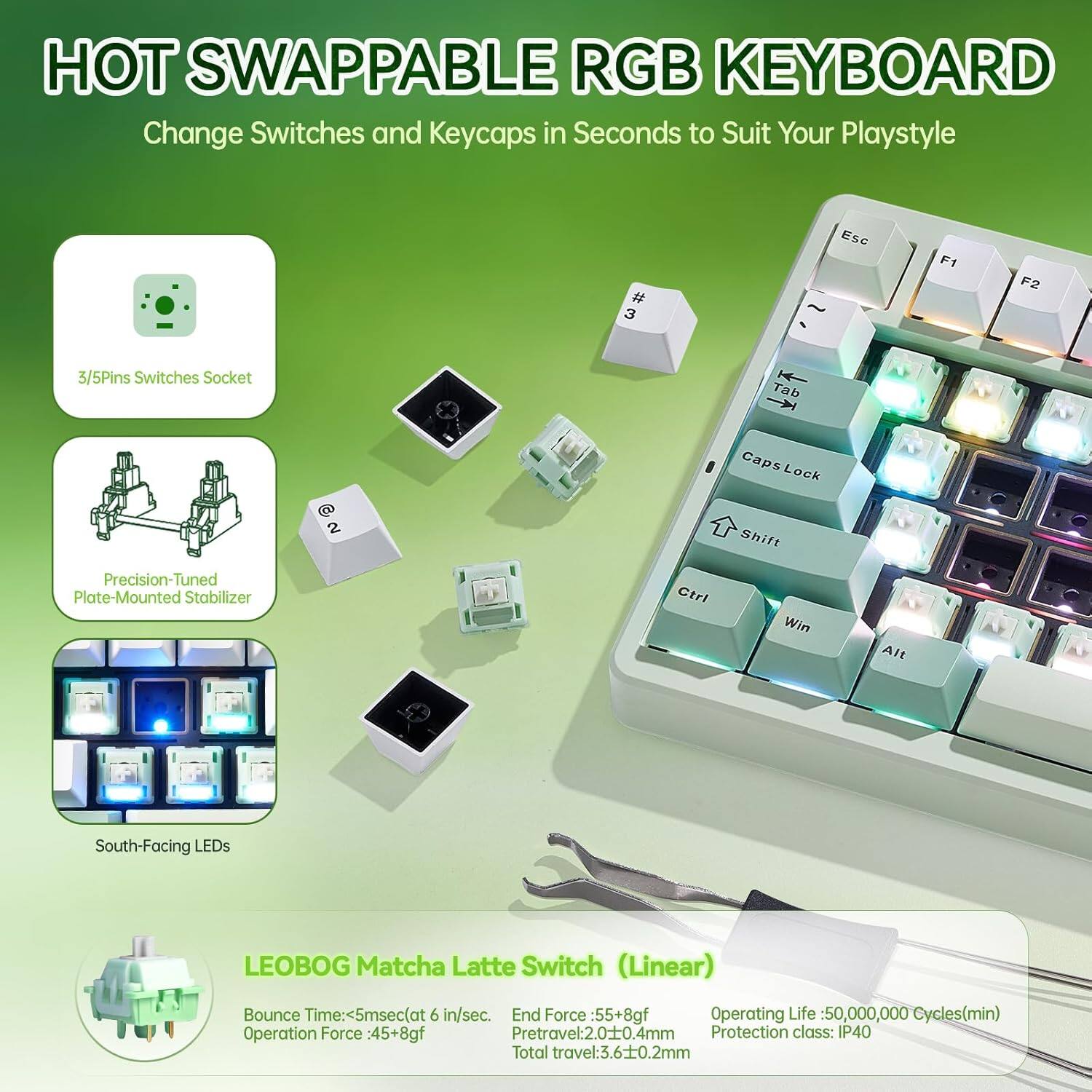 HOT SWAPPABLE RGB KEYBOARD  
Change Switches and Keycaps in Seconds to Suit Your Playstyle

- 3/5Pins Switches Socket
- Precision-Tuned Plate-Mounted Stabilizer
- South-Facing LEDs

LEOBOG Matcha Latte Switch (Linear)

- Bounce Time: <5msec (at 6 in/sec)
- End Force: 55+8gf
- Operating Life: 50,000,000 Cycles (min)
- Operation Force: 45+8gf
- Pretravel: 2.0±0.4mm
- Total travel: 3.6±0.2mm
- Protection class: IP40