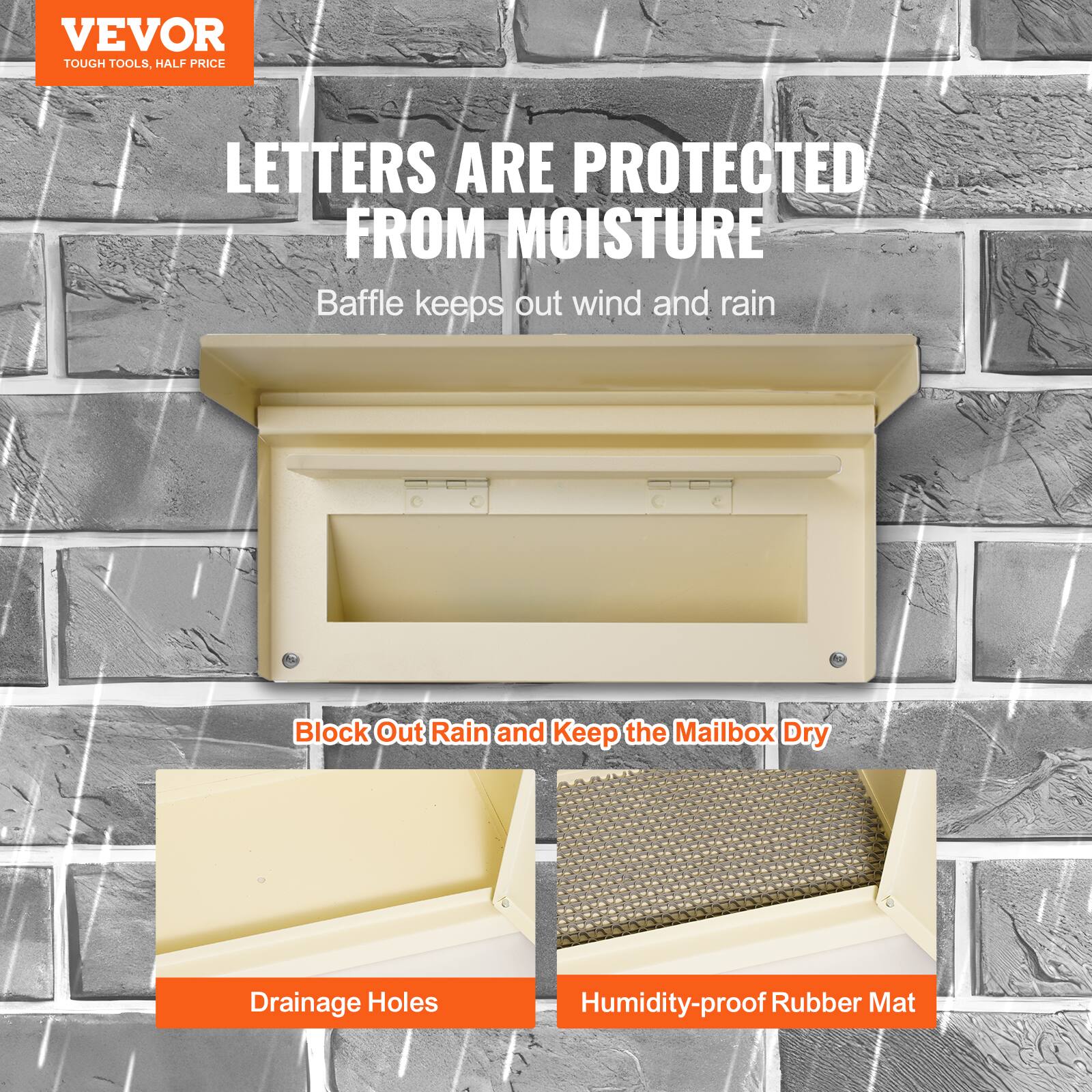 VEVOR  
TOUGH TOOLS, HALF PRICE  

LETTERS ARE PROTECTED FROM MOISTURE  
Baffle keeps out wind and rain  

Block Out Rain and Keep the Mailbox Dry  
Drainage Holes  
Humidity-proof Rubber Mat