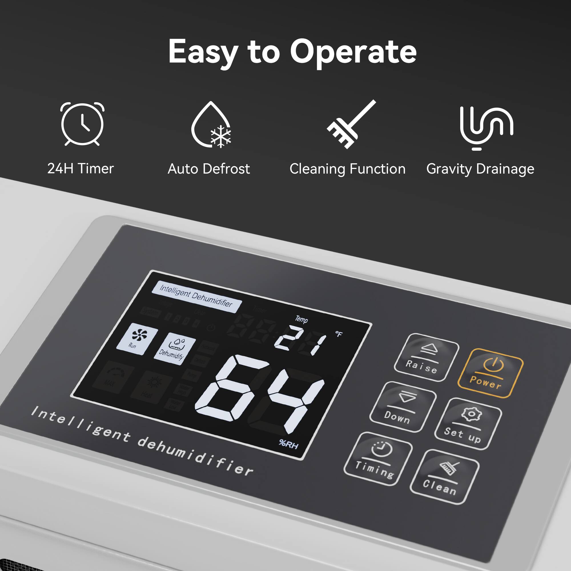 Easy to Operate

- 24H Timer
- Auto Defrost
- Cleaning Function
- Gravity Drainage

Intelligent Dehumidifier

- Temp: 21°F
- RH: 64%

Buttons:
- Raise
- Power
- Down
- Set up
- Timing
- Clean