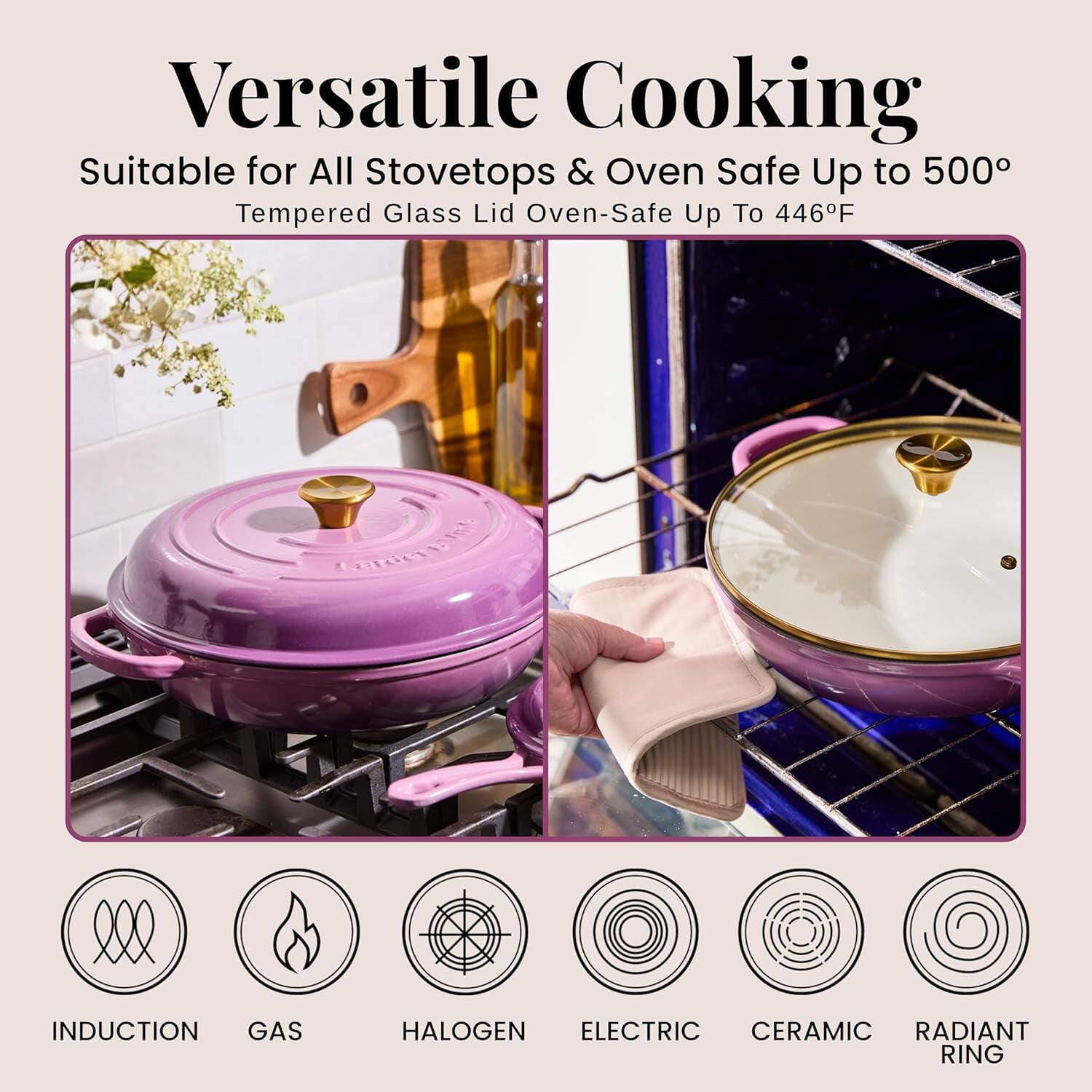 Versatile Cooking  
Suitable for All Stovetops & Oven Safe Up to 500°  
Tempered Glass Lid Oven-Safe Up To 446°F  

CCE INDUCTION GAS HALOGEN ELECTRIC CERAMIC RADIANT RING