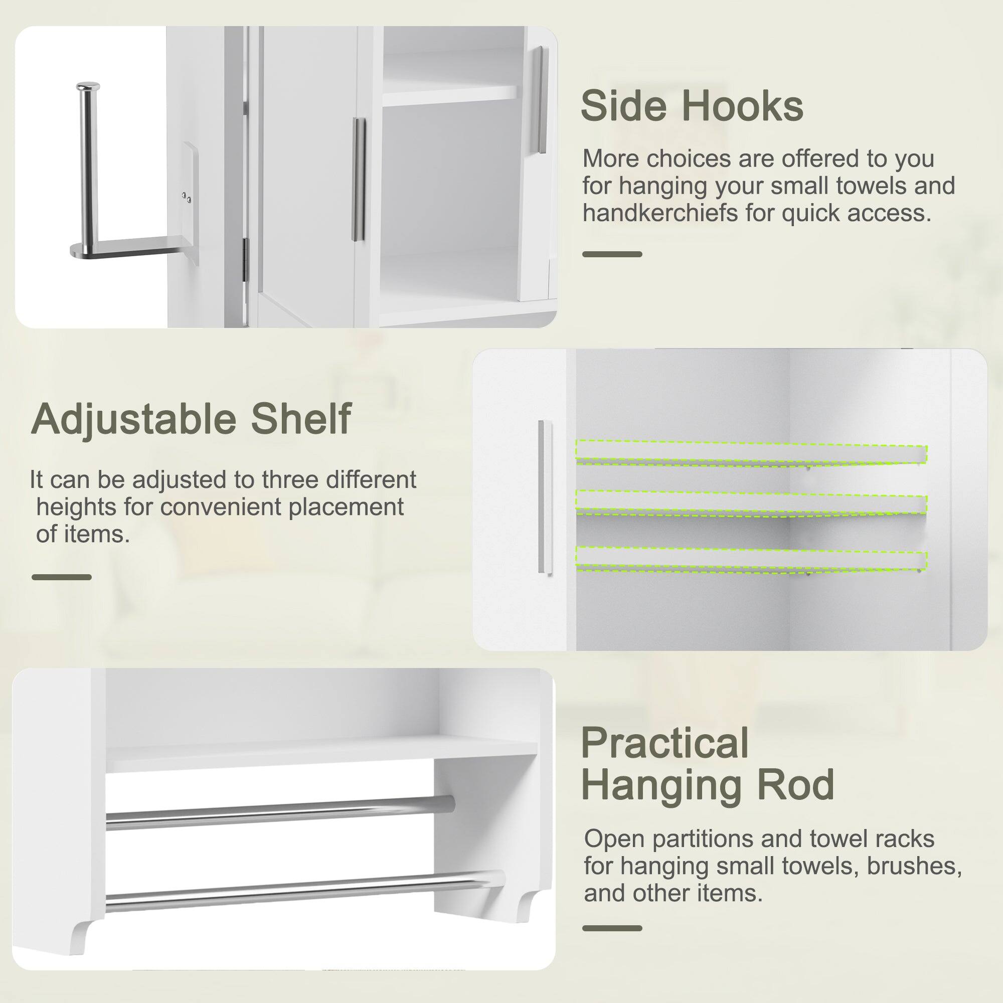 - **Side Hooks**
  - More choices are offered to you for hanging your small towels and handkerchiefs for quick access.

- **Adjustable Shelf**
  - It can be adjusted to three different heights for convenient placement of items.

- **Practical Hanging Rod**
  - Open partitions and towel racks for hanging small towels, brushes, and other items.