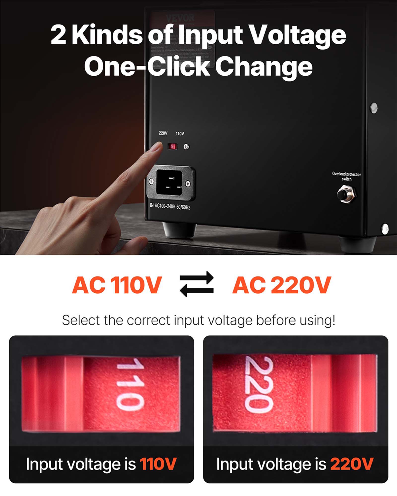 VEVOR 2 Kinds of Input Voltage One-Click Change

220V
110V
Overload protection switch
DV AC100-240V 50/60Hz
AC 110V
AC 220V
Select the correct input voltage before using! 110 220 Input voltage is 110V Input voltage is 220V