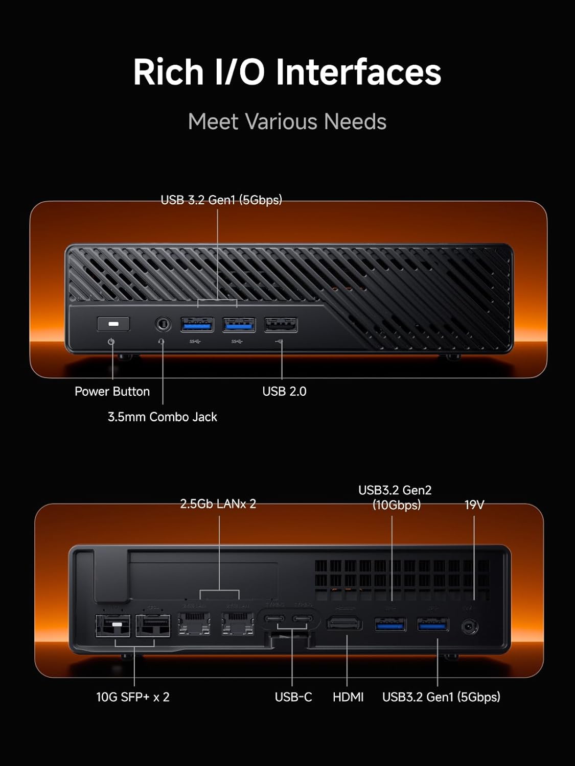 Rich I/O Interfaces  
Meet Various Needs

- USB 3.2 Gen1 (5Gbps)
- Power Button
- 3.5mm Combo Jack
- USB 2.0
- 2.5Gb LANx 2
- USB3.2 Gen2 (10Gbps)
- 10G SFP+ x 2
- USB-C
- HDMI
- USB3.2 Gen1 (5Gbps)
- 19V