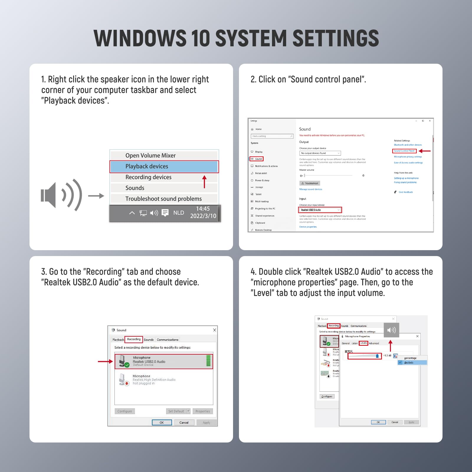 WINDOWS 10 SYSTEM SETTINGS

1. Right click the speaker icon in the lower right corner of your computer taskbar and select "Playback devices".

2. Click on "Sound control panel".

3. Go to the "Recording" tab and choose "Realtek USB2.0 Audio" as the default device.

4. Double click "Realtek USB2.0 Audio" to access the "microphone properties" page. Then, go to the "Level" tab to adjust the input volume.