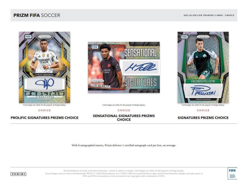 PRIZM FIFA SOCCER  
2025-26 SOCCER TRADING CARDS - CHOICE  

PRIZM FIFA SOCCER  
2025-26 SOCCER TRADING CARDS - CHOICE  

PRIZM FIFA SOCCER  
2025-26 SOCCER TRADING CARDS - CHOICE  

Card images are solely for the purpose of design display.  

CHOICE  
PROLIFIC SIGNATURES PRIZMS CHOICE  

CHOICE  
SENSATIONAL SIGNATURES PRIZMS CHOICE  

CHOICE  
SENSATIONAL SIGNATURES PRIZMS CHOICE  

With 6 autographed-inserts, Prizm delivers 1 certified autograph card per box, on average.  

PANINI  
All information is accurate at the time of posting – content is subject to change. Card images are solely for the purpose of design display. Actual images used on cards to be determined.  
© 2025 Panini America, Inc. © FIFA's Official Licensed Product Logos, and all brand elements, designs and trade names of FIFA and FIFA tournaments, events and products are copyrights and/or trademarks of FIFA.