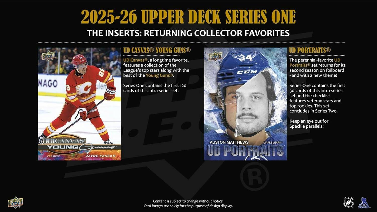 2025-26 UPPER DECK SERIES ONE  
THE INSERTS: RETURNING COLLECTOR FAVORITES

UD CANVAS: YOUNG GUNS  
UD Canvas, a longtime favorite, features a collection of the League's top stars along with the best of the Young Guns. Series One contains the first 120 cards of this intra-series set.

UD PORTRAITS  
The perennial-favorite UD Portraits set returns for its second season on foilboard and with a new theme! Series One contains the first 30 cards of this intra-series set and the checklist features veteran stars and top rookies. This set concludes in Series Two. Keep an eye out for Speckle parallels!

AUSTON MATTHEWS  
MAPLE LEAFS  
UD PORTRAITS

Content is subject to change without notice.  
Card images are solely for the purpose of design display.