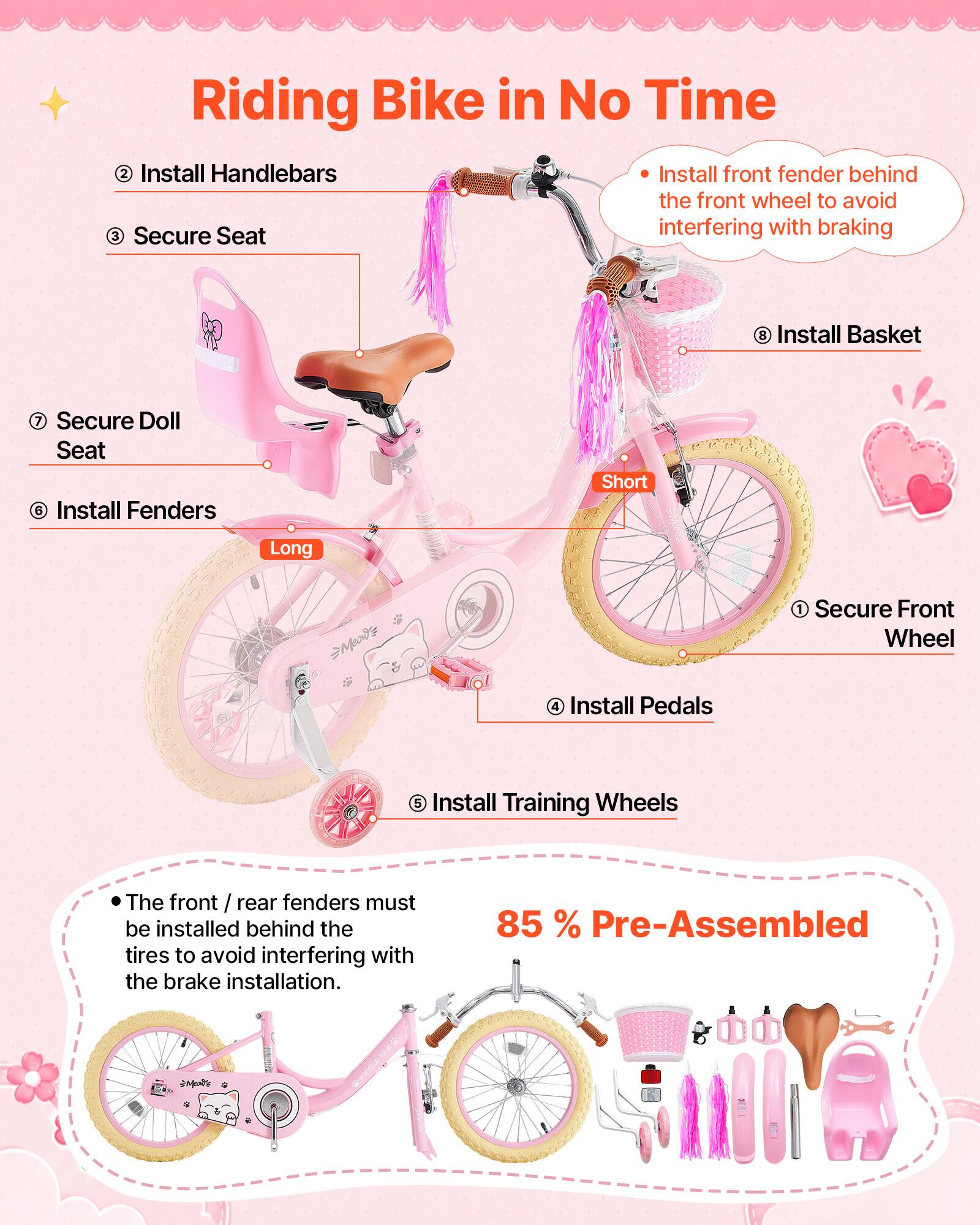 Riding Bike in No Time

1. Secure Front Wheel
2. Install Handlebars
3. Secure Seat
4. Install Pedals
5. Install Training Wheels
6. Install Fenders
7. Secure Doll Seat
8. Install Basket

- Install front fender behind the front wheel to avoid interfering with braking
- The front / rear fenders must be installed behind the tires to avoid interfering with the brake installation.

85% Pre-Assembled