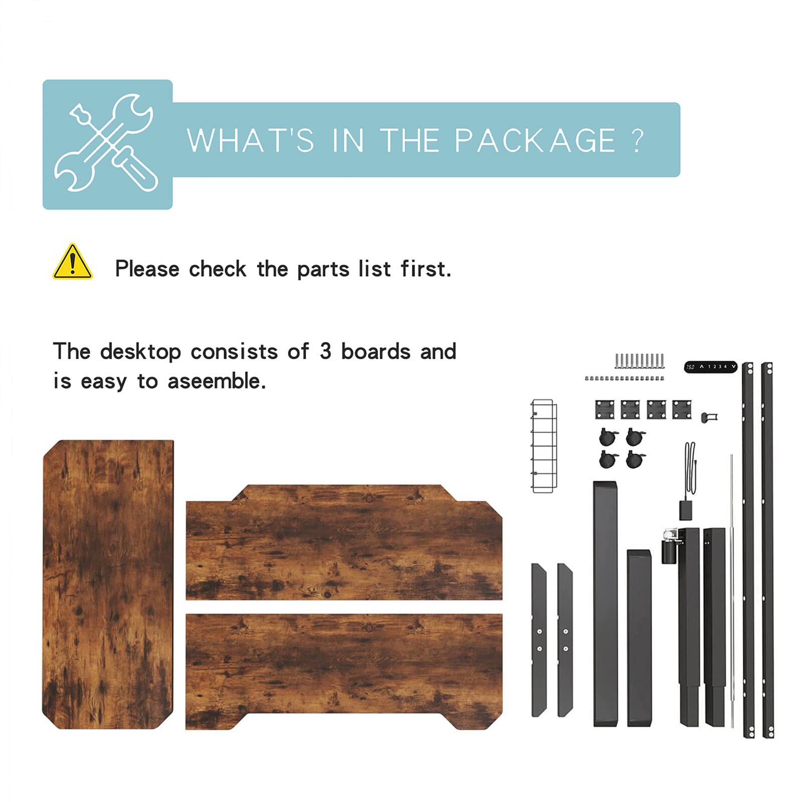 WHAT'S IN THE PACKAGE?  
Please check the parts list first.  
The desktop consists of 3 boards and is easy to assemble.