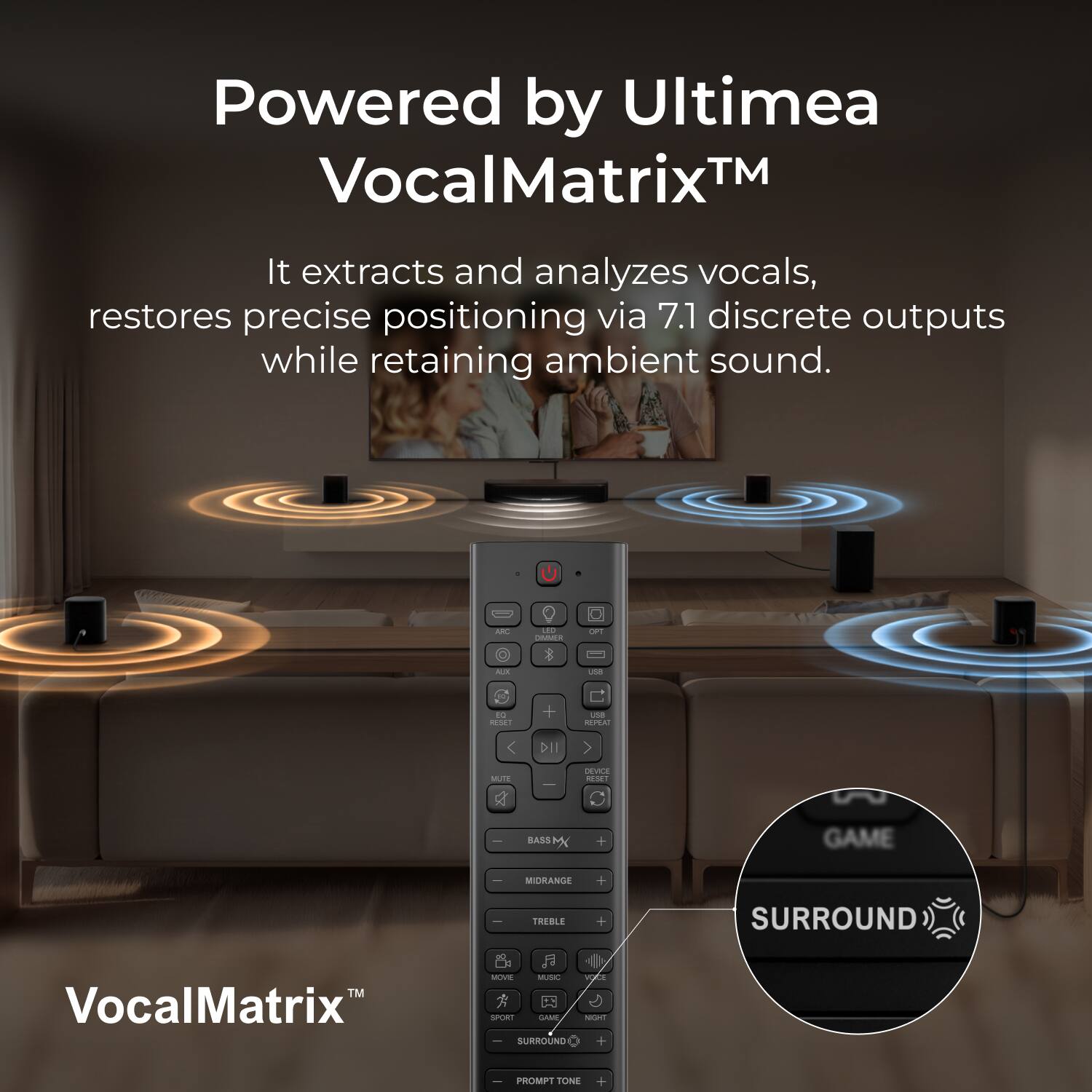 Powered by Ultiméa VocalMatrix™

It extracts and analyzes vocals, restores precise positioning via 7.1 discrete outputs while retaining ambient sound.

- ARD
- LED DIMMER
- OPT
- AIX
- UN
- to FREET
- +
- usa REPEAT
- DII
- MUTE
- DEVICE RESET
- -
- BASS M
- +
- GAME
- MIDRANGE
- +
- TREBLE
- +
- SURROUND
- TM VocalMatrix
- MOVIE MUSIC VOCE 0 SPORT GOOD NIGHT SURROUND +
- PROMPT TONE
- +