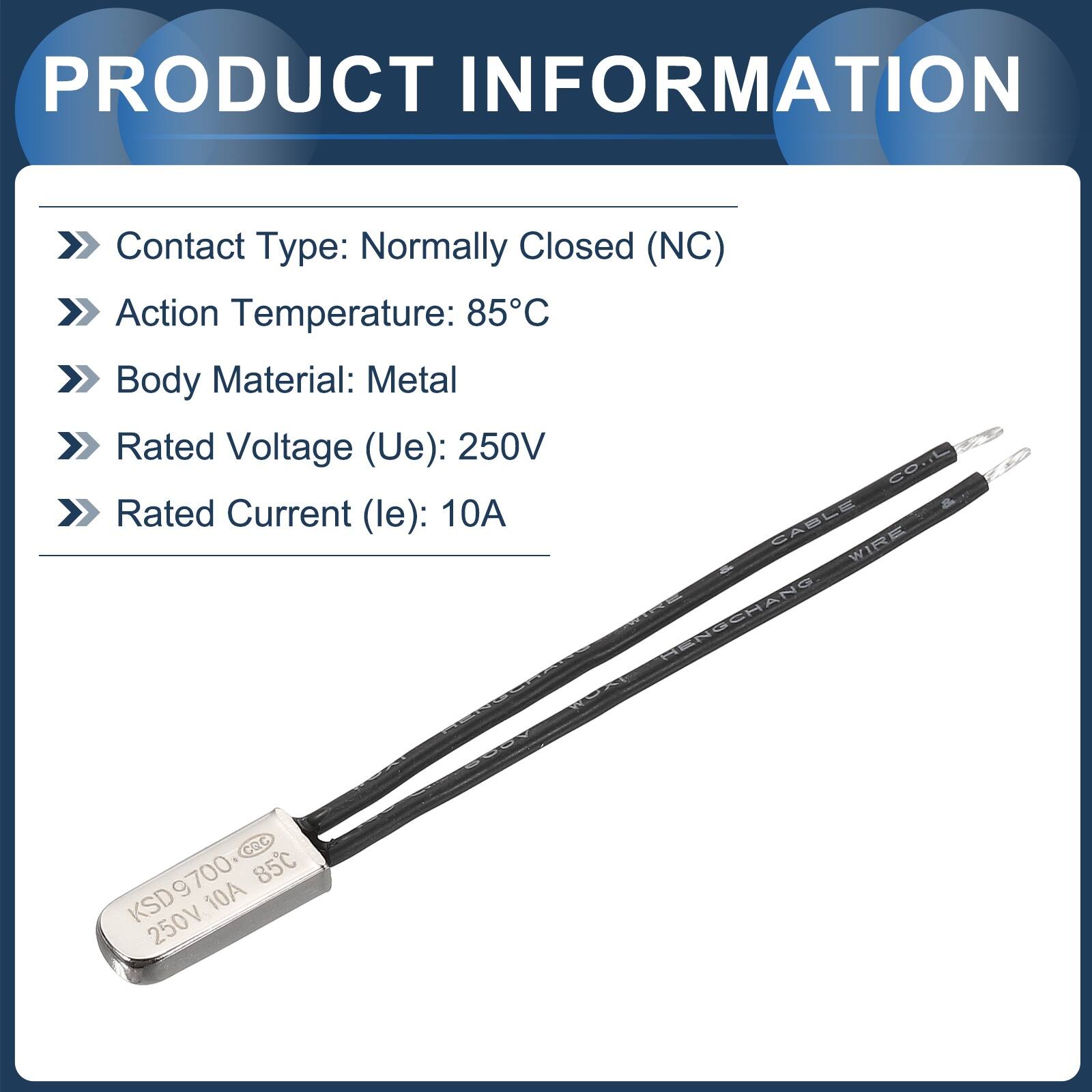 PRODUCT INFORMATION  
Contact Type: Normally Closed (NC)  
Action Temperature: 85°C  
Body Material: Metal  
Rated Voltage (Ue): 250V  
Rated Current (le): 10A  

CABLE WIRE  
d - HENSCHANG - CRc  
KSD9700 85C 10A 250V