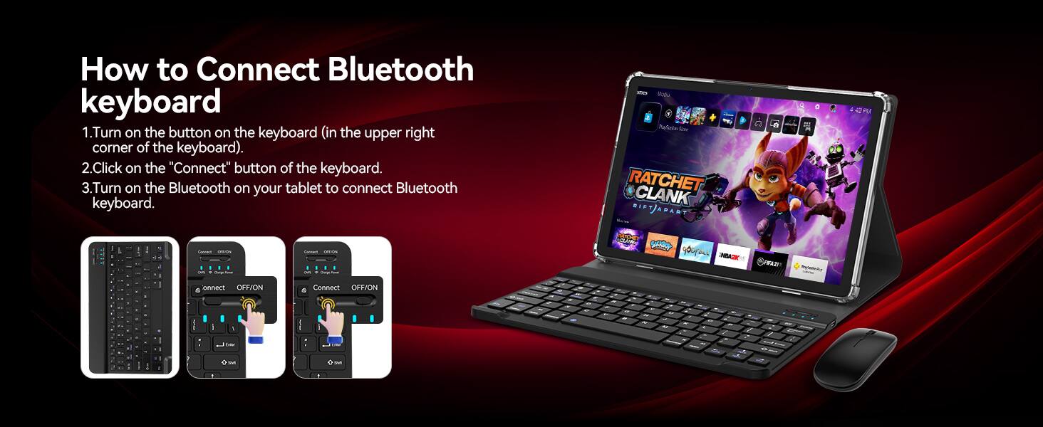 How to Connect Bluetooth keyboard

1. Turn on the button on the keyboard (in the upper right corner of the keyboard).
2. Click on the "Connect" button of the keyboard.
3. Turn on the Bluetooth on your tablet to connect Bluetooth keyboard.

mes PlaSains Store RATCHET CLANK RIFT APART
42 PU
Connect OFFION un . 
Connect OFFION on Charge
CLANK SACKBOY GOOFALL INBA2K
FIFA22
Rylateltur
onnect OFF/ON Enter Wt
Connect OFF/ON UNE We
c
2
W
, VP de
M N
" M
S K x
21 c K
a / 
Q