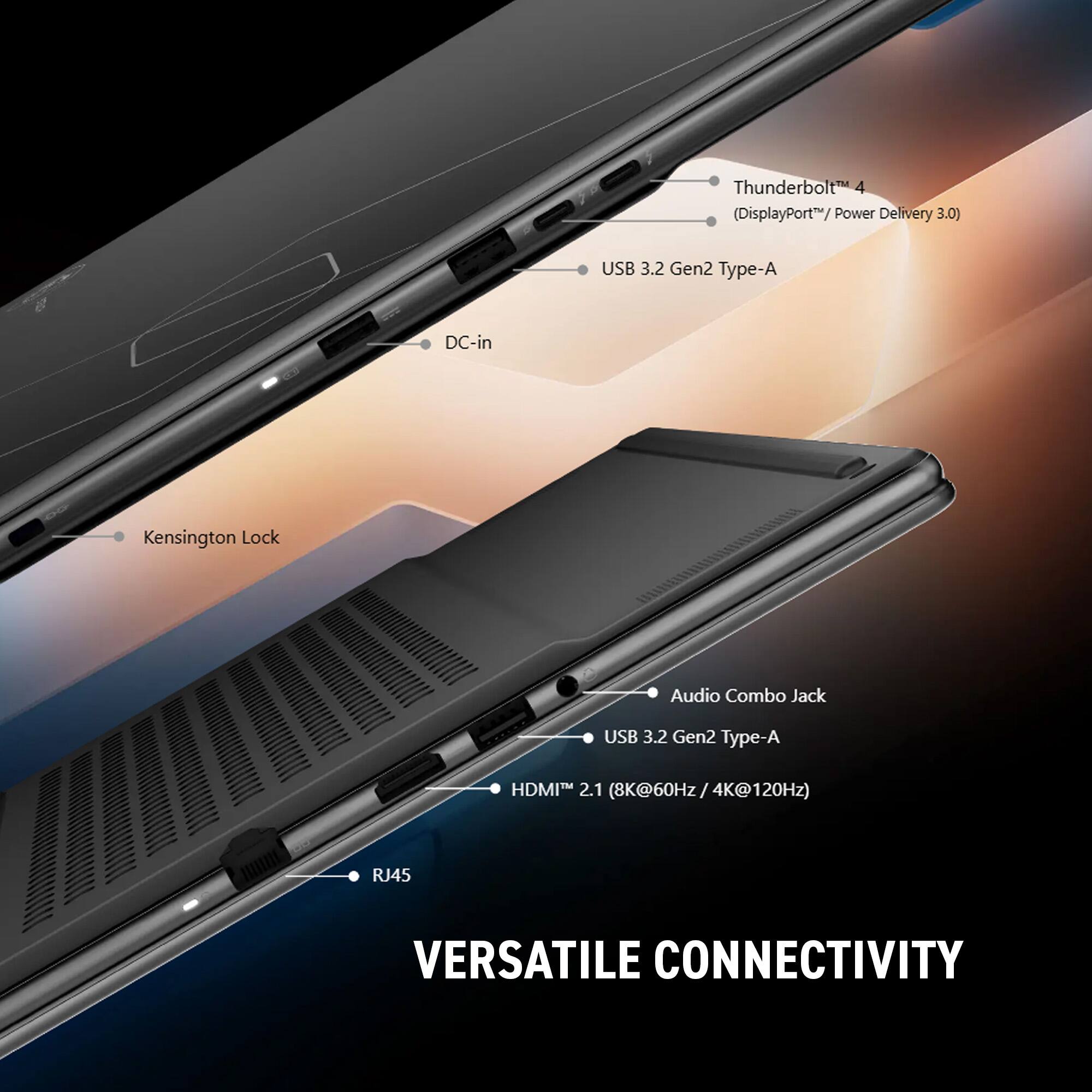 Thunderbolt 4 (DisplayPort™ / Power Delivery 3.0)  
USB 3.2 Gen2 Type-A  
DC-in  
Kensington Lock  
Audio Combo Jack  
USB 3.2 Gen2 Type-A  
HDMI™ 2.1 (8K@60Hz / 4K@120Hz)  
RJ45  

VERSATILE CONNECTIVITY