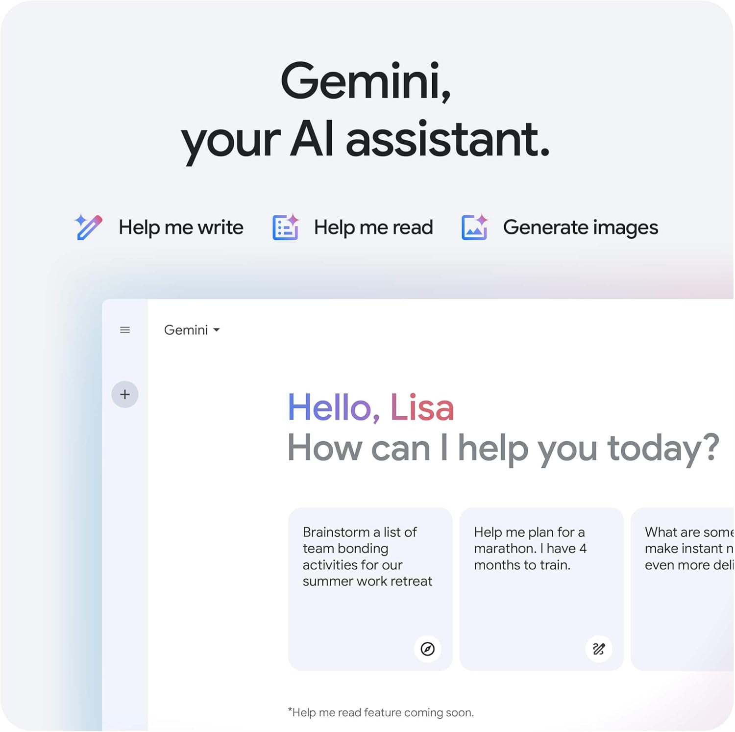 Gemini, your AI assistant.

Hello, Lisa  
How can I help you today?

- Brainstorm a list of team bonding activities for our summer work retreat
- Help me plan for a marathon. I have 4 months to train.
- What are some ways to make instant noodles even more delicious?

*Help me read feature coming soon.