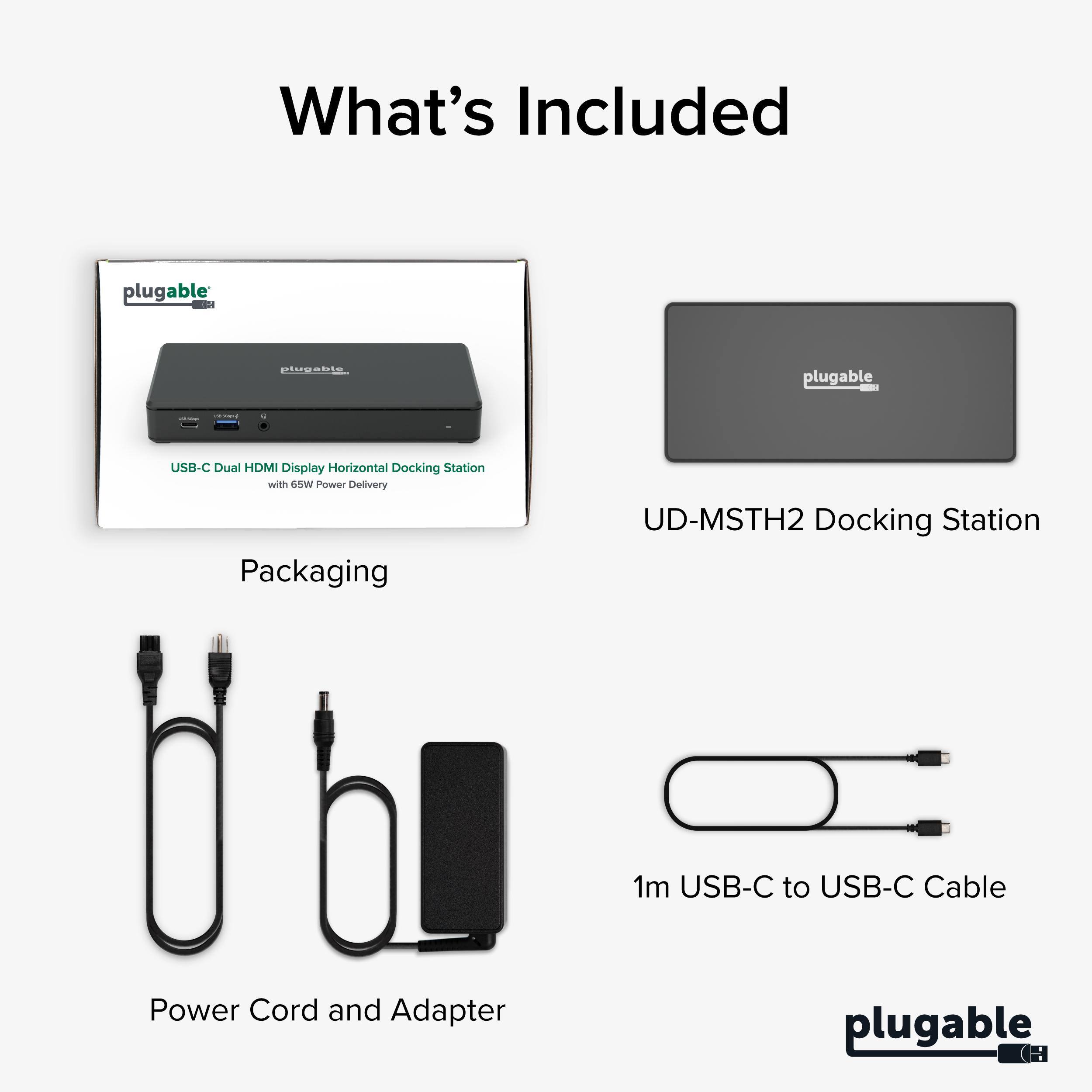 What's Included

plugable - lugabits plugable USB-C Dual HDMI Display Horizontal Docking Station with 65W Power Delivery

Packaging

UD-MSTH2 Docking Station

1m USB-C to USB-C Cable

Power Cord and Adapter

plugable