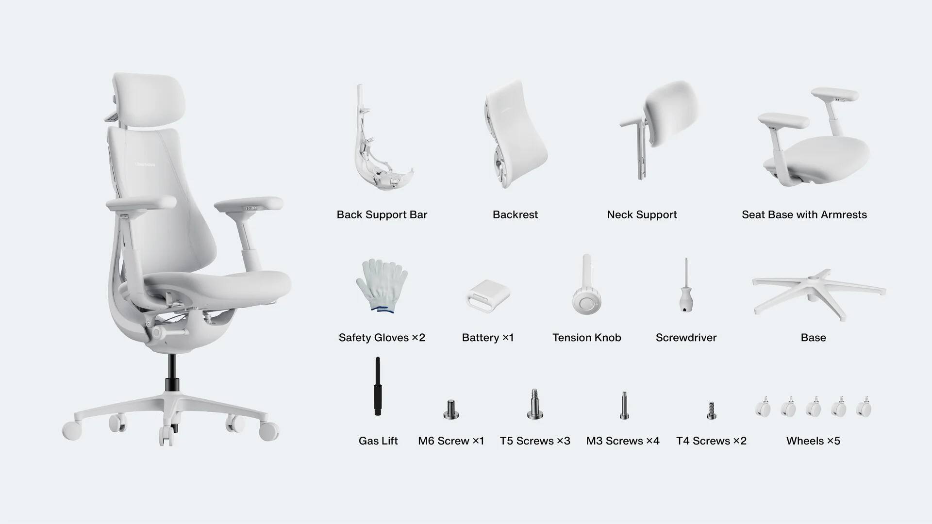 Back Support Bar  
Backrest  
Neck Support  
Seat Base with Armrests  
Safety Gloves x2  
Battery x1  
Tension Knob  
Screwdriver  
Base  
Gas Lift  
M6 Screw x1  
T5 Screws x3  
M3 Screws x4  
T4 Screws x2  
Wheels x5