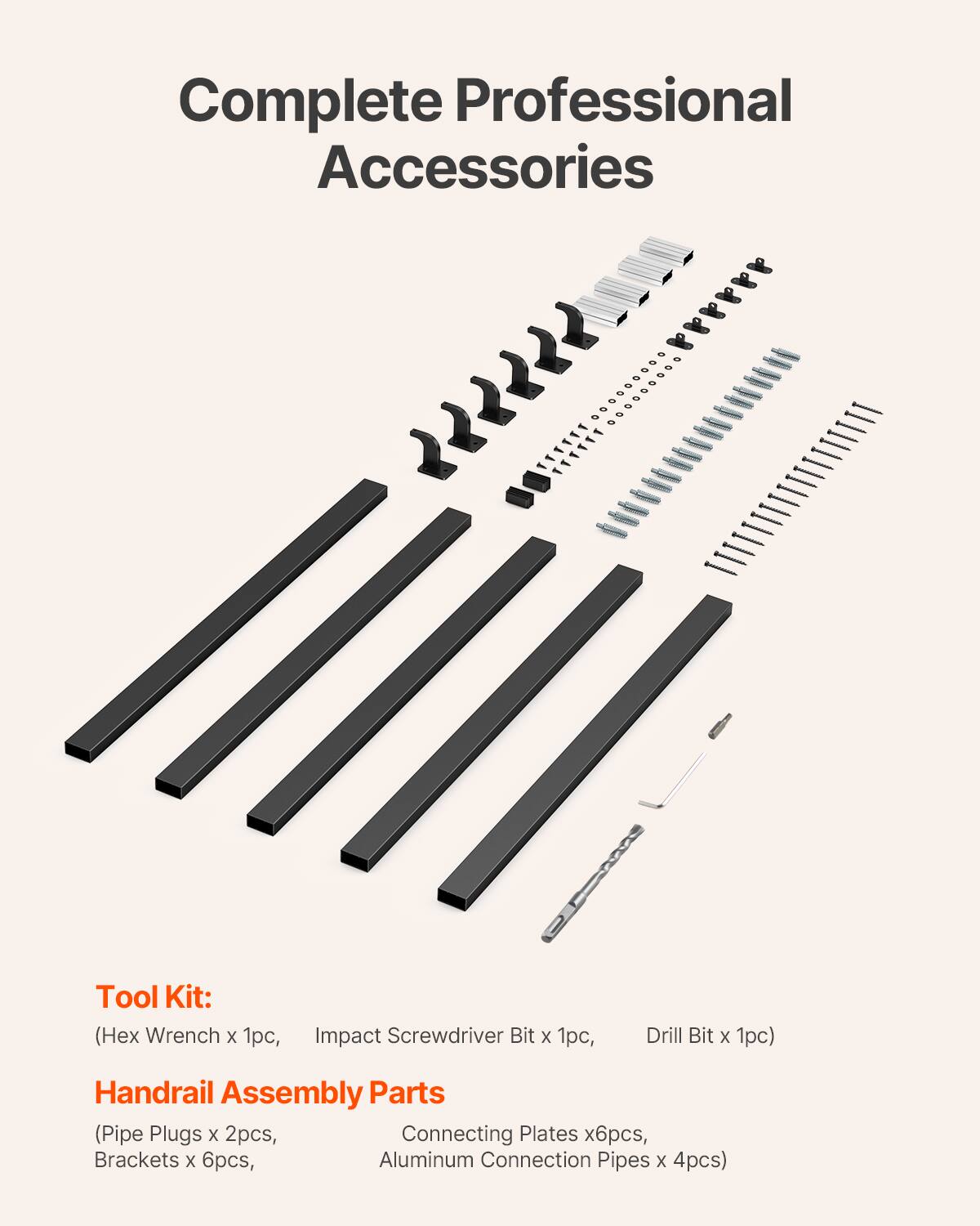 Complete Professional Accessories

Tool Kit:
(Hex Wrench x 1pc, Impact Screwdriver Bit x 1pc, Drill Bit x 1pc)

Handrail Assembly Parts
(Pipe Plugs x 2pcs, Connecting Plates x 6pcs, Brackets x 6pcs, Aluminum Connection Pipes x 4pcs)