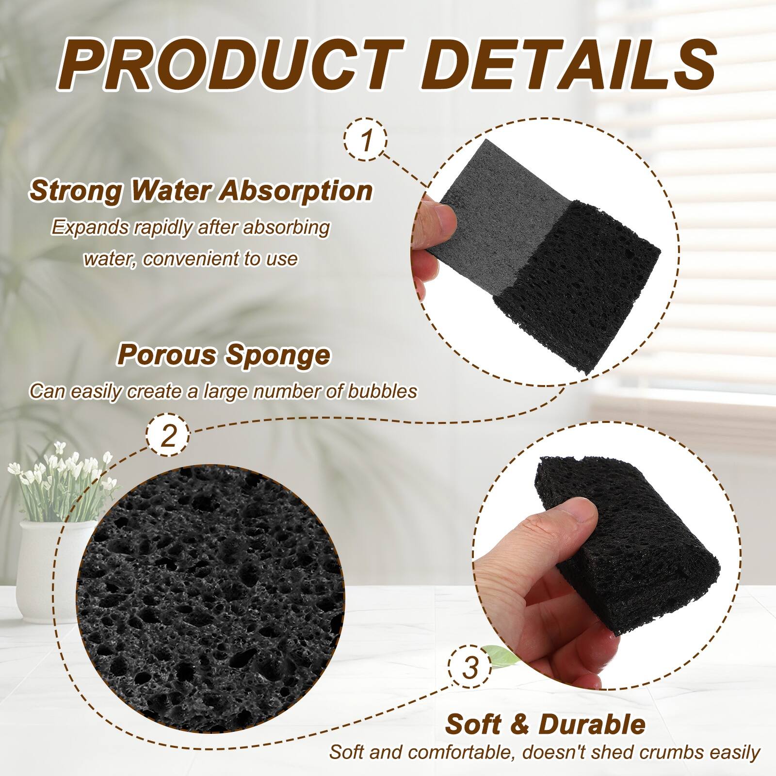 PRODUCT DETAILS

1. Strong Water Absorption
   Expands rapidly after absorbing water, convenient to use

2. Porous Sponge
   Can easily create a large number of bubbles

3. Soft & Durable
   Soft and comfortable, doesn't shed crumbs easily