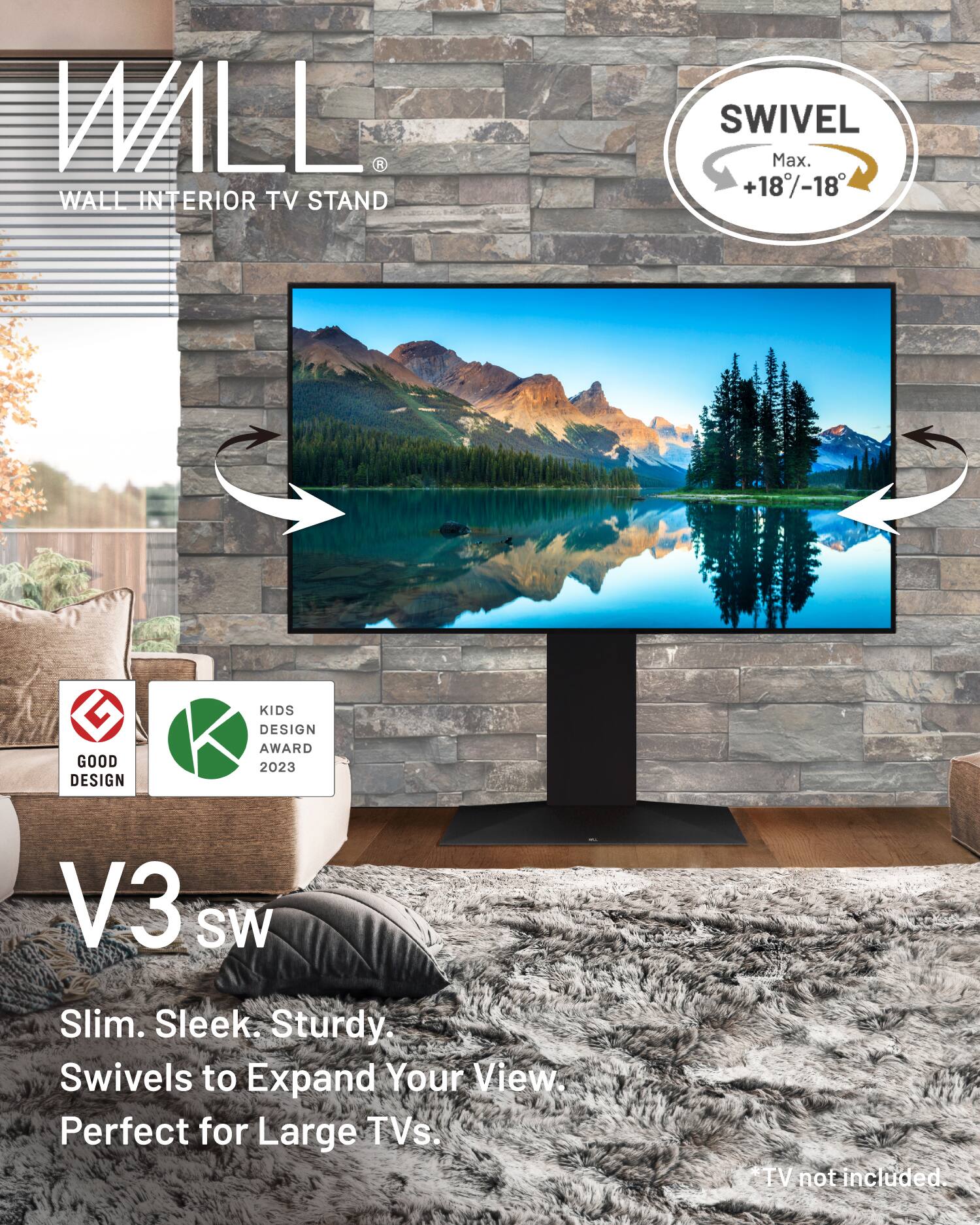WALL R WALL INTERIOR TV STAND SWIVEL  
Max. +18/-18  
GOOD DESIGN KIDS DESIGN AWARD 2023  
V3 SW  
Slim. Sleek. Sturdy.  
Swivels to Expand Your View.  
Perfect for Large TVs.  
TV not included