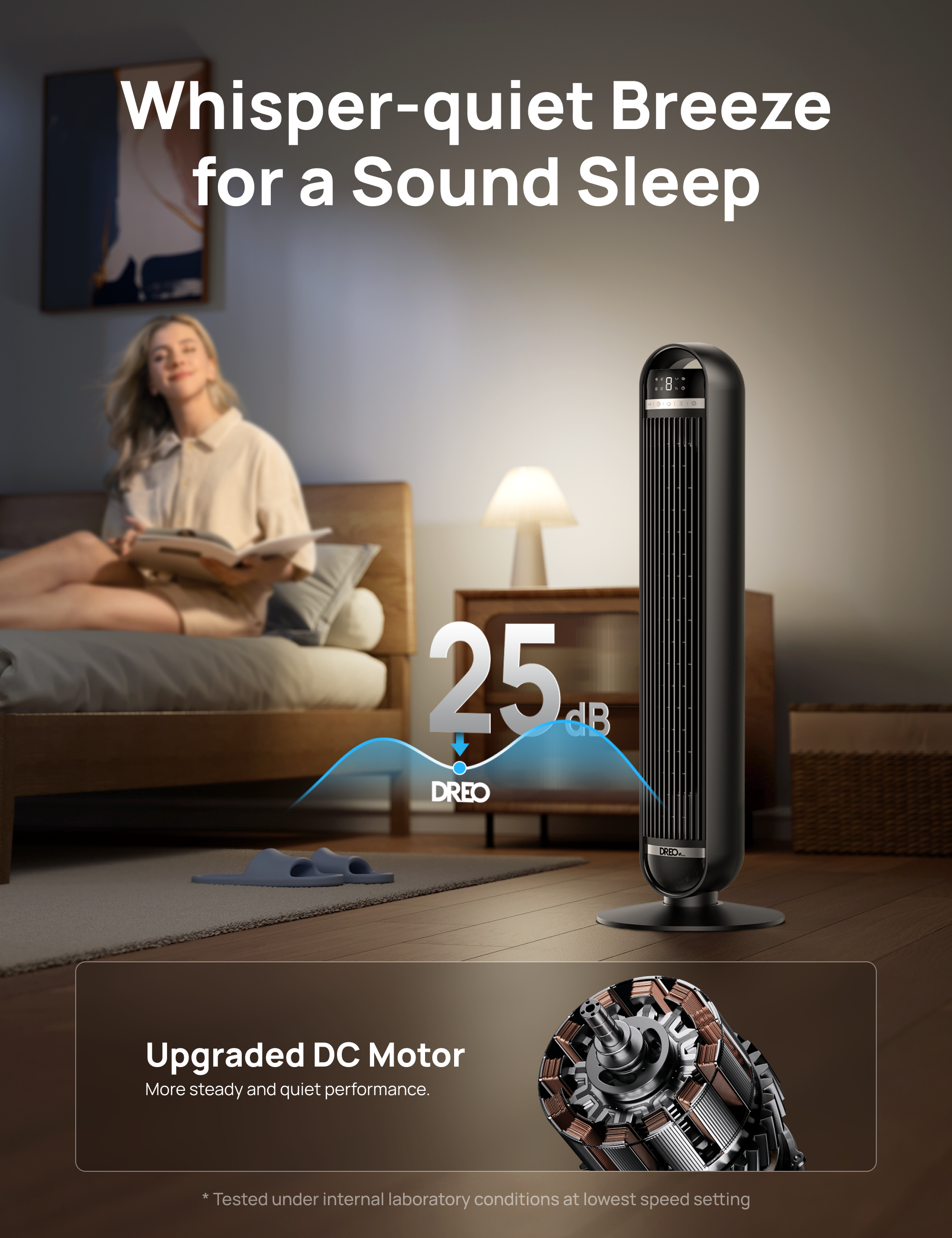 Whisper-quiet Breeze for a Sound Sleep

25 dB DREO

Upgraded DC Motor
More steady and quiet performance.

* Tested under internal laboratory conditions at lowest speed setting
